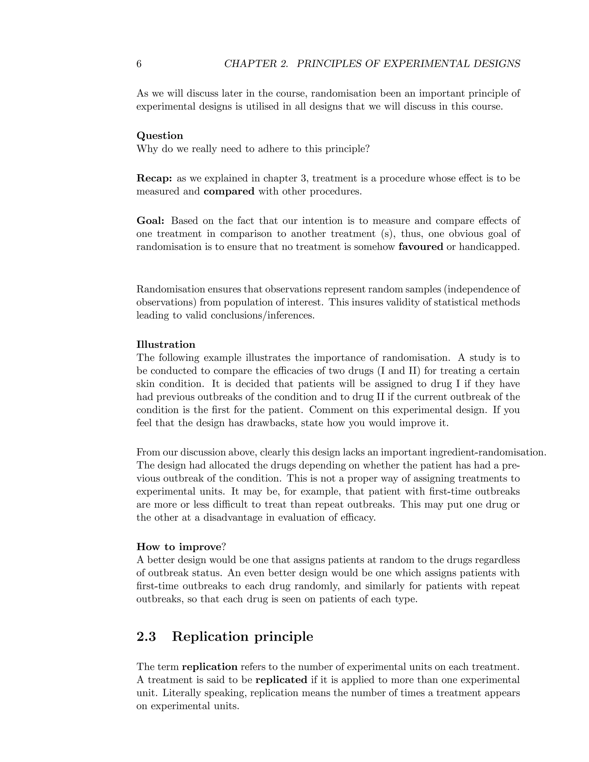 6 CHAPTER 2. PRINCIPLES OF EXPERIMENTAL DESIGNS
As we will discuss later in the course, randomisation been an important principle of
experimental designs is utilised in all designs that we will discuss in this course.
Question
Why do we really need to adhere to this principle?
Recap: as we explained in chapter 3, treatment is a procedure whose eﬀect is to be
measured and compared with other procedures.
Goal: Based on the fact that our intention is to measure and compare eﬀects of
one treatment in comparison to another treatment (s), thus, one obvious goal of
randomisation is to ensure that no treatment is somehow favoured or handicapped.
Randomisation ensures that observations represent random samples (independence of
observations) from population of interest. This insures validity of statistical methods
leading to valid conclusions/inferences.
Illustration
The following example illustrates the importance of randomisation. A study is to
be conducted to compare the eﬃcacies of two drugs (I and II) for treating a certain
skin condition. It is decided that patients will be assigned to drug I if they have
had previous outbreaks of the condition and to drug II if the current outbreak of the
condition is the ﬁrst for the patient. Comment on this experimental design. If you
feel that the design has drawbacks, state how you would improve it.
From our discussion above, clearly this design lacks an important ingredient-randomisation.
The design had allocated the drugs depending on whether the patient has had a pre-
vious outbreak of the condition. This is not a proper way of assigning treatments to
experimental units. It may be, for example, that patient with ﬁrst-time outbreaks
are more or less diﬃcult to treat than repeat outbreaks. This may put one drug or
the other at a disadvantage in evaluation of eﬃcacy.
How to improve?
A better design would be one that assigns patients at random to the drugs regardless
of outbreak status. An even better design would be one which assigns patients with
ﬁrst-time outbreaks to each drug randomly, and similarly for patients with repeat
outbreaks, so that each drug is seen on patients of each type.
2.3 Replication principle
The term replication refers to the number of experimental units on each treatment.
A treatment is said to be replicated if it is applied to more than one experimental
unit. Literally speaking, replication means the number of times a treatment appears
on experimental units.
 