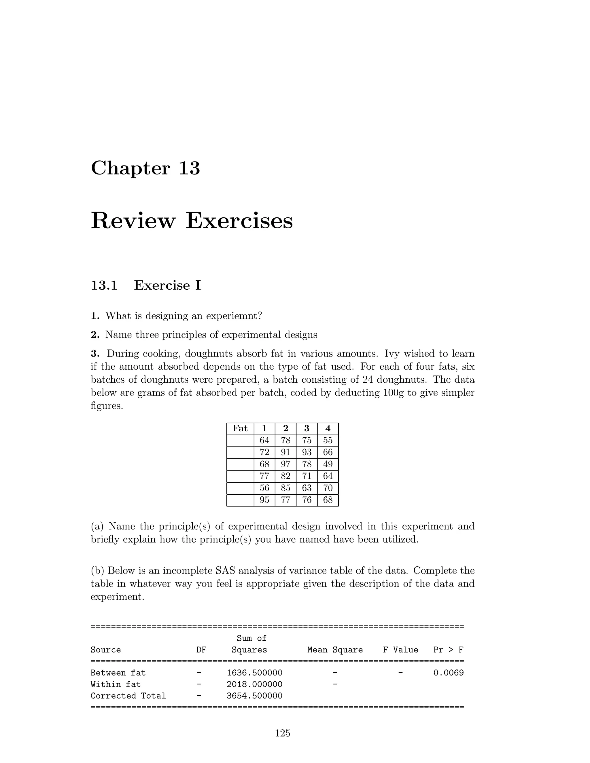 Chapter 13
Review Exercises
13.1 Exercise I
1. What is designing an experiemnt?
2. Name three principles of experimental designs
3. During cooking, doughnuts absorb fat in various amounts. Ivy wished to learn
if the amount absorbed depends on the type of fat used. For each of four fats, six
batches of doughnuts were prepared, a batch consisting of 24 doughnuts. The data
below are grams of fat absorbed per batch, coded by deducting 100g to give simpler
ﬁgures.
Fat 1 2 3 4
64 78 75 55
72 91 93 66
68 97 78 49
77 82 71 64
56 85 63 70
95 77 76 68
(a) Name the principle(s) of experimental design involved in this experiment and
brieﬂy explain how the principle(s) you have named have been utilized.
(b) Below is an incomplete SAS analysis of variance table of the data. Complete the
table in whatever way you feel is appropriate given the description of the data and
experiment.
==========================================================================
Sum of
Source DF Squares Mean Square F Value Pr > F
==========================================================================
Between fat - 1636.500000 - - 0.0069
Within fat - 2018.000000 -
Corrected Total - 3654.500000
==========================================================================
125
 