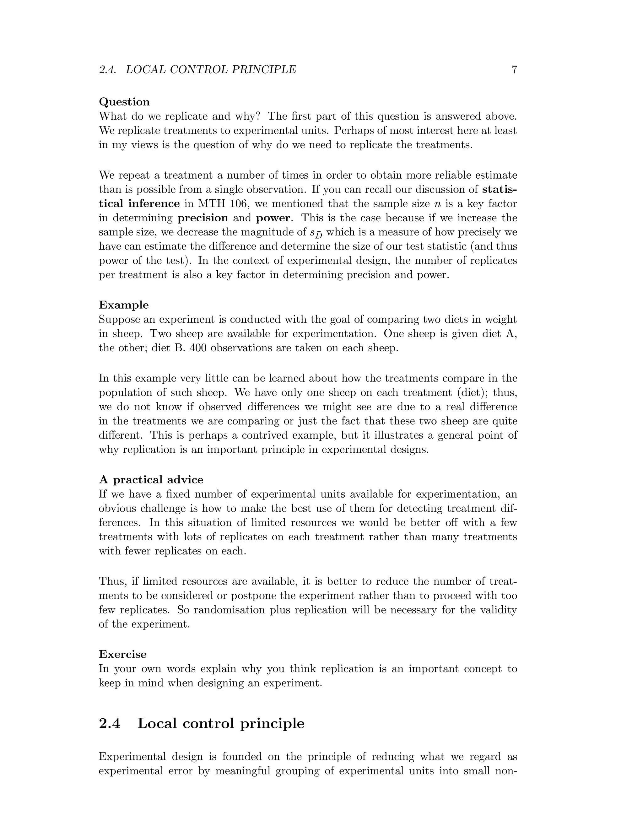 2.4. LOCAL CONTROL PRINCIPLE 7
Question
What do we replicate and why? The ﬁrst part of this question is answered above.
We replicate treatments to experimental units. Perhaps of most interest here at least
in my views is the question of why do we need to replicate the treatments.
We repeat a treatment a number of times in order to obtain more reliable estimate
than is possible from a single observation. If you can recall our discussion of statis-
tical inference in MTH 106, we mentioned that the sample size n is a key factor
in determining precision and power. This is the case because if we increase the
sample size, we decrease the magnitude of s ¯D which is a measure of how precisely we
have can estimate the diﬀerence and determine the size of our test statistic (and thus
power of the test). In the context of experimental design, the number of replicates
per treatment is also a key factor in determining precision and power.
Example
Suppose an experiment is conducted with the goal of comparing two diets in weight
in sheep. Two sheep are available for experimentation. One sheep is given diet A,
the other; diet B. 400 observations are taken on each sheep.
In this example very little can be learned about how the treatments compare in the
population of such sheep. We have only one sheep on each treatment (diet); thus,
we do not know if observed diﬀerences we might see are due to a real diﬀerence
in the treatments we are comparing or just the fact that these two sheep are quite
diﬀerent. This is perhaps a contrived example, but it illustrates a general point of
why replication is an important principle in experimental designs.
A practical advice
If we have a ﬁxed number of experimental units available for experimentation, an
obvious challenge is how to make the best use of them for detecting treatment dif-
ferences. In this situation of limited resources we would be better oﬀ with a few
treatments with lots of replicates on each treatment rather than many treatments
with fewer replicates on each.
Thus, if limited resources are available, it is better to reduce the number of treat-
ments to be considered or postpone the experiment rather than to proceed with too
few replicates. So randomisation plus replication will be necessary for the validity
of the experiment.
Exercise
In your own words explain why you think replication is an important concept to
keep in mind when designing an experiment.
2.4 Local control principle
Experimental design is founded on the principle of reducing what we regard as
experimental error by meaningful grouping of experimental units into small non-
 