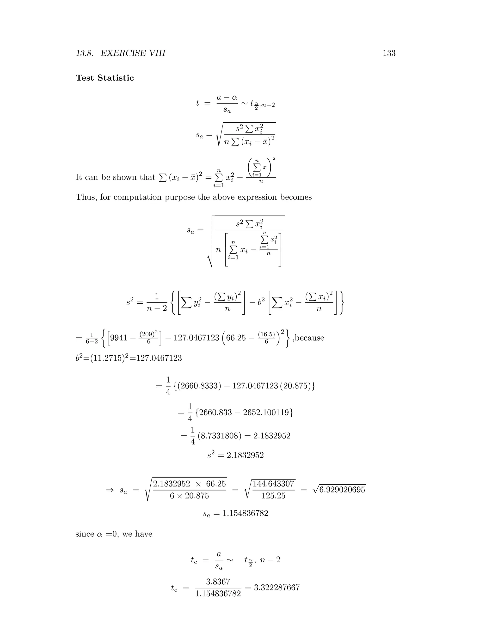 13.8. EXERCISE VIII 133
Test Statistic
t =
a − α
sa
∼ tα
2
,n−2
sa =
s2 x2
i
n (xi − ¯x)2
It can be shown that (xi − ¯x)2
=
n
i=1
x2
i −
n
i=1
x
2
n
Thus, for computation purpose the above expression becomes
sa =
s2 x2
i
n
⎡
⎢
⎣
n
i=1
xi −
n
i=1
x2
i
n
⎤
⎥
⎦
s2
=
1
n − 2
y2
i −
( yi)2
n
− b2
x2
i −
( xi)2
n
= 1
6−2 9941 − (209)2
6 − 127.0467123 66.25 − (16.5)
6
2
,because
b2=(11.2715)2=127.0467123
=
1
4
{(2660.8333) − 127.0467123 (20.875)}
=
1
4
{2660.833 − 2652.100119}
=
1
4
(8.7331808) = 2.1832952
s2
= 2.1832952
⇒ sa =
2.1832952 × 66.25
6 × 20.875
=
144.643307
125.25
=
√
6.929020695
sa = 1.154836782
since α =0, we have
tc =
a
sa
∼ tα
2
, n − 2
tc =
3.8367
1.154836782
= 3.322287667
 