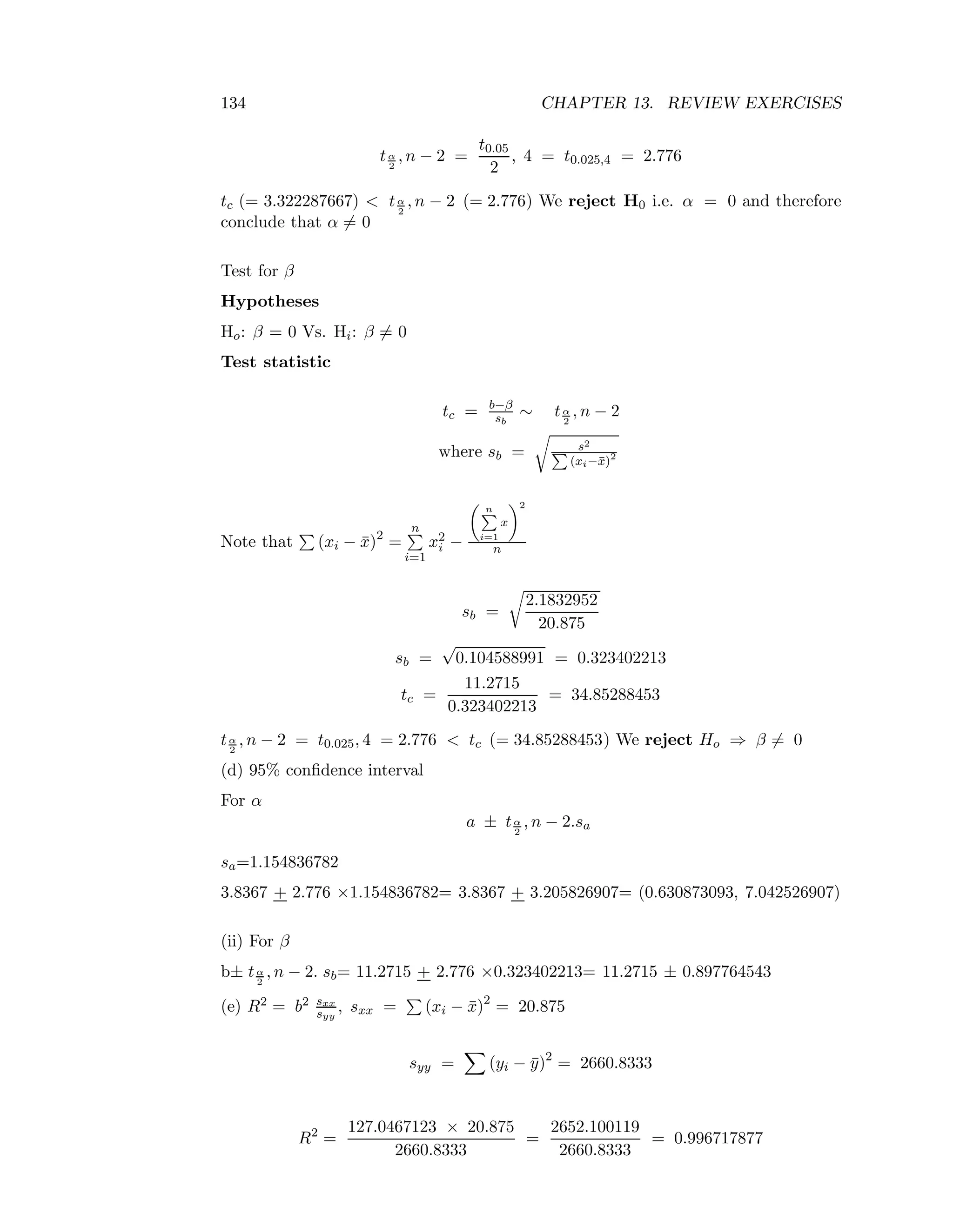 134 CHAPTER 13. REVIEW EXERCISES
tα
2
, n − 2 =
t0.05
2
, 4 = t0.025,4 = 2.776
tc (= 3.322287667) < tα
2
, n − 2 (= 2.776) We reject H0 i.e. α = 0 and therefore
conclude that α = 0
Test for β
Hypotheses
Ho: β = 0 Vs. Hi: β = 0
Test statistic
tc = b−β
sb
∼ tα
2
, n − 2
where sb = s2
(xi−¯x)2
Note that (xi − ¯x)2
=
n
i=1
x2
i −
n
i=1
x
2
n
sb =
2.1832952
20.875
sb =
√
0.104588991 = 0.323402213
tc =
11.2715
0.323402213
= 34.85288453
tα
2
, n − 2 = t0.025, 4 = 2.776 < tc (= 34.85288453) We reject Ho ⇒ β = 0
(d) 95% conﬁdence interval
For α
a ± tα
2
, n − 2.sa
sa=1.154836782
3.8367 + 2.776 ×1.154836782= 3.8367 + 3.205826907= (0.630873093, 7.042526907)
(ii) For β
b± tα
2
, n − 2. sb= 11.2715 + 2.776 ×0.323402213= 11.2715 ± 0.897764543
(e) R2 = b2 sxx
syy
, sxx = (xi − ¯x)2
= 20.875
syy = (yi − ¯y)2
= 2660.8333
R2
=
127.0467123 × 20.875
2660.8333
=
2652.100119
2660.8333
= 0.996717877
 