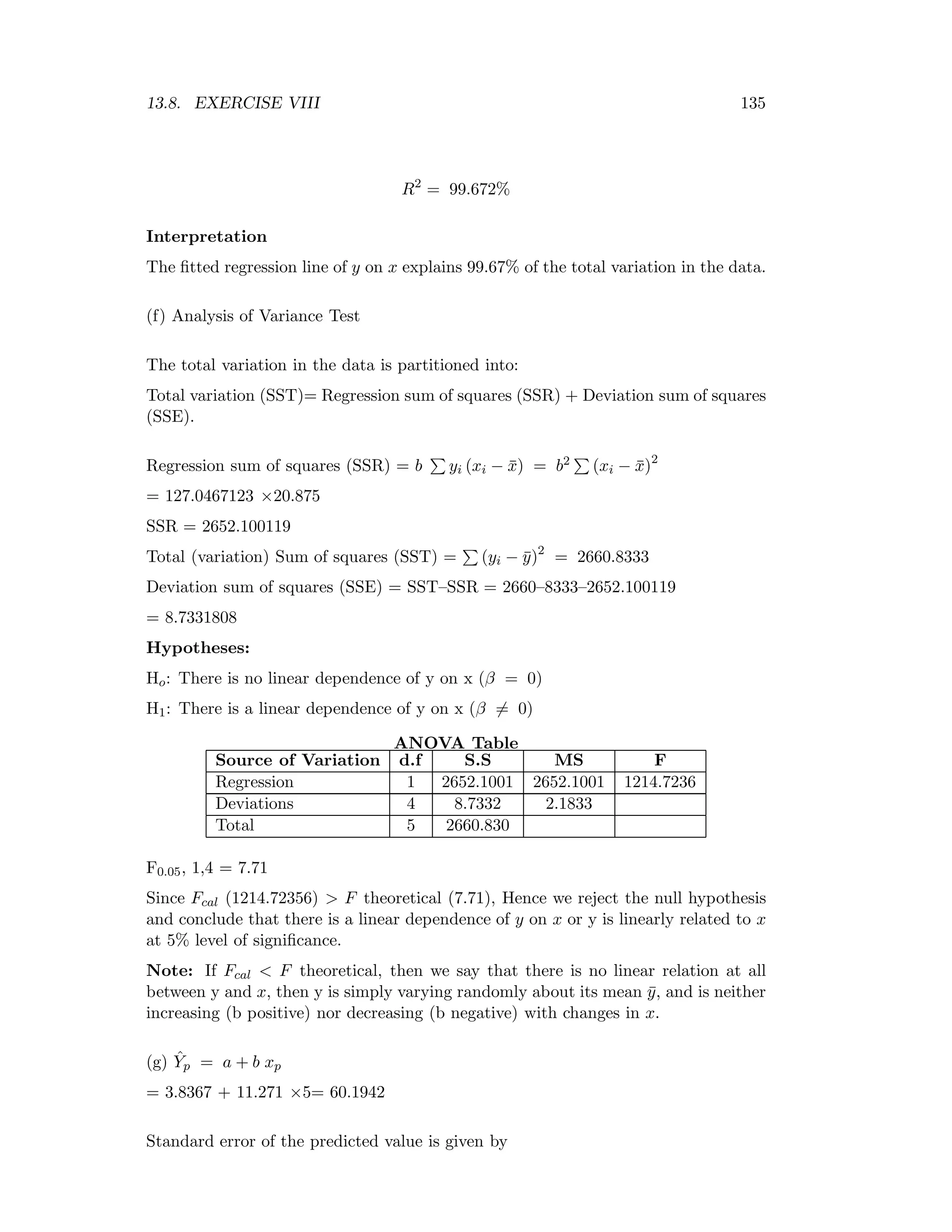 13.8. EXERCISE VIII 135
R2
= 99.672%
Interpretation
The ﬁtted regression line of y on x explains 99.67% of the total variation in the data.
(f) Analysis of Variance Test
The total variation in the data is partitioned into:
Total variation (SST)= Regression sum of squares (SSR) + Deviation sum of squares
(SSE).
Regression sum of squares (SSR) = b yi (xi − ¯x) = b2 (xi − ¯x)2
= 127.0467123 ×20.875
SSR = 2652.100119
Total (variation) Sum of squares (SST) = (yi − ¯y)2
= 2660.8333
Deviation sum of squares (SSE) = SST–SSR = 2660–8333–2652.100119
= 8.7331808
Hypotheses:
Ho: There is no linear dependence of y on x (β = 0)
H1: There is a linear dependence of y on x (β = 0)
ANOVA Table
Source of Variation d.f S.S MS F
Regression 1 2652.1001 2652.1001 1214.7236
Deviations 4 8.7332 2.1833
Total 5 2660.830
F0.05, 1,4 = 7.71
Since Fcal (1214.72356) > F theoretical (7.71), Hence we reject the null hypothesis
and conclude that there is a linear dependence of y on x or y is linearly related to x
at 5% level of signiﬁcance.
Note: If Fcal < F theoretical, then we say that there is no linear relation at all
between y and x, then y is simply varying randomly about its mean ¯y, and is neither
increasing (b positive) nor decreasing (b negative) with changes in x.
(g) ˆYp = a + b xp
= 3.8367 + 11.271 ×5= 60.1942
Standard error of the predicted value is given by
 