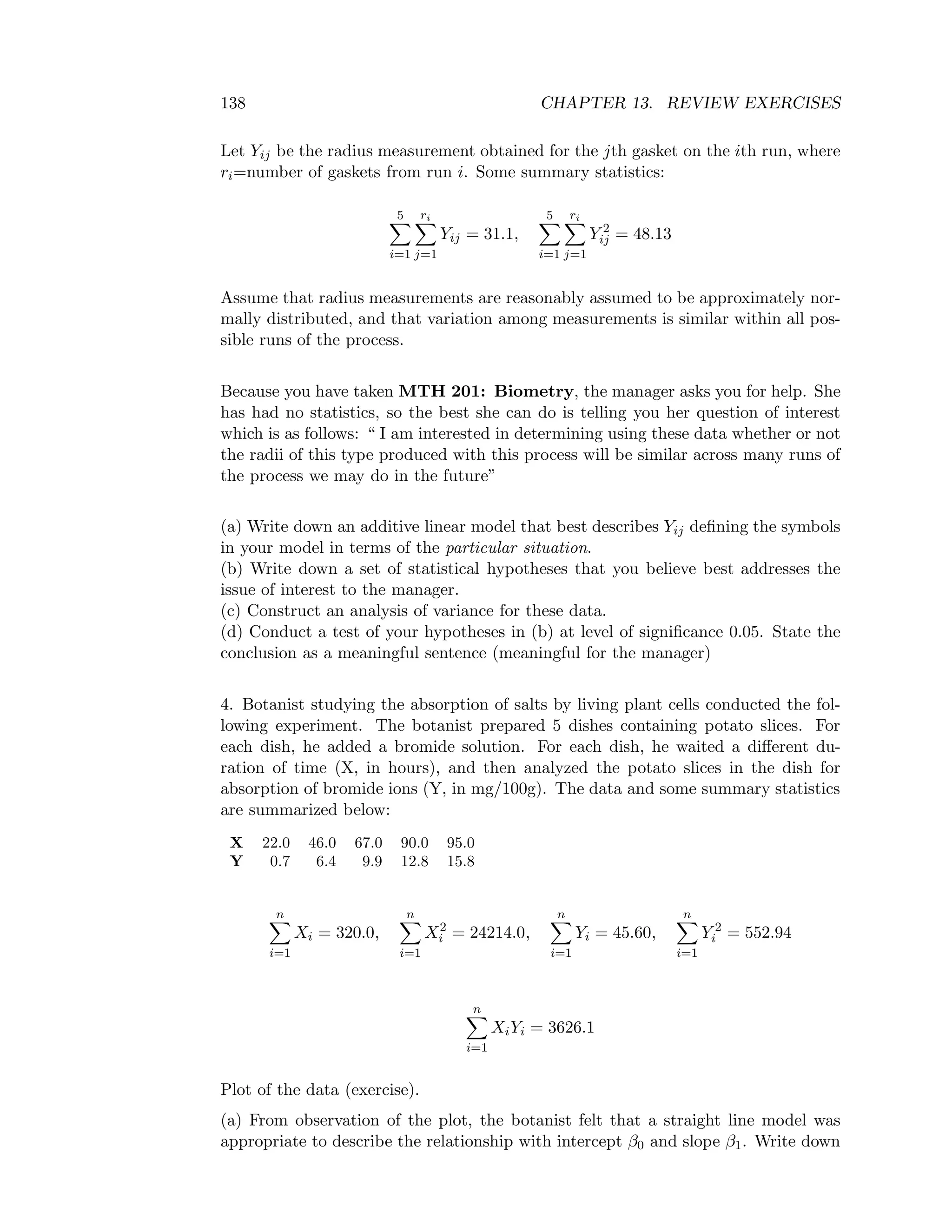 138 CHAPTER 13. REVIEW EXERCISES
Let Yij be the radius measurement obtained for the jth gasket on the ith run, where
ri=number of gaskets from run i. Some summary statistics:
5
i=1
ri
j=1
Yij = 31.1,
5
i=1
ri
j=1
Y 2
ij = 48.13
Assume that radius measurements are reasonably assumed to be approximately nor-
mally distributed, and that variation among measurements is similar within all pos-
sible runs of the process.
Because you have taken MTH 201: Biometry, the manager asks you for help. She
has had no statistics, so the best she can do is telling you her question of interest
which is as follows: “ I am interested in determining using these data whether or not
the radii of this type produced with this process will be similar across many runs of
the process we may do in the future”
(a) Write down an additive linear model that best describes Yij deﬁning the symbols
in your model in terms of the particular situation.
(b) Write down a set of statistical hypotheses that you believe best addresses the
issue of interest to the manager.
(c) Construct an analysis of variance for these data.
(d) Conduct a test of your hypotheses in (b) at level of signiﬁcance 0.05. State the
conclusion as a meaningful sentence (meaningful for the manager)
4. Botanist studying the absorption of salts by living plant cells conducted the fol-
lowing experiment. The botanist prepared 5 dishes containing potato slices. For
each dish, he added a bromide solution. For each dish, he waited a diﬀerent du-
ration of time (X, in hours), and then analyzed the potato slices in the dish for
absorption of bromide ions (Y, in mg/100g). The data and some summary statistics
are summarized below:
X 22.0 46.0 67.0 90.0 95.0
Y 0.7 6.4 9.9 12.8 15.8
n
i=1
Xi = 320.0,
n
i=1
X2
i = 24214.0,
n
i=1
Yi = 45.60,
n
i=1
Y 2
i = 552.94
n
i=1
XiYi = 3626.1
Plot of the data (exercise).
(a) From observation of the plot, the botanist felt that a straight line model was
appropriate to describe the relationship with intercept β0 and slope β1. Write down
 