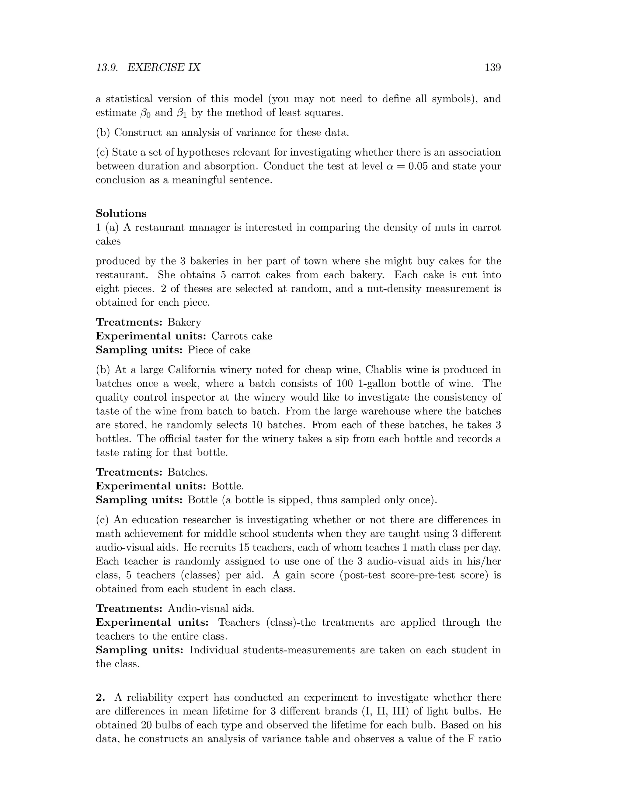 13.9. EXERCISE IX 139
a statistical version of this model (you may not need to deﬁne all symbols), and
estimate β0 and β1 by the method of least squares.
(b) Construct an analysis of variance for these data.
(c) State a set of hypotheses relevant for investigating whether there is an association
between duration and absorption. Conduct the test at level α = 0.05 and state your
conclusion as a meaningful sentence.
Solutions
1 (a) A restaurant manager is interested in comparing the density of nuts in carrot
cakes
produced by the 3 bakeries in her part of town where she might buy cakes for the
restaurant. She obtains 5 carrot cakes from each bakery. Each cake is cut into
eight pieces. 2 of theses are selected at random, and a nut-density measurement is
obtained for each piece.
Treatments: Bakery
Experimental units: Carrots cake
Sampling units: Piece of cake
(b) At a large California winery noted for cheap wine, Chablis wine is produced in
batches once a week, where a batch consists of 100 1-gallon bottle of wine. The
quality control inspector at the winery would like to investigate the consistency of
taste of the wine from batch to batch. From the large warehouse where the batches
are stored, he randomly selects 10 batches. From each of these batches, he takes 3
bottles. The oﬃcial taster for the winery takes a sip from each bottle and records a
taste rating for that bottle.
Treatments: Batches.
Experimental units: Bottle.
Sampling units: Bottle (a bottle is sipped, thus sampled only once).
(c) An education researcher is investigating whether or not there are diﬀerences in
math achievement for middle school students when they are taught using 3 diﬀerent
audio-visual aids. He recruits 15 teachers, each of whom teaches 1 math class per day.
Each teacher is randomly assigned to use one of the 3 audio-visual aids in his/her
class, 5 teachers (classes) per aid. A gain score (post-test score-pre-test score) is
obtained from each student in each class.
Treatments: Audio-visual aids.
Experimental units: Teachers (class)-the treatments are applied through the
teachers to the entire class.
Sampling units: Individual students-measurements are taken on each student in
the class.
2. A reliability expert has conducted an experiment to investigate whether there
are diﬀerences in mean lifetime for 3 diﬀerent brands (I, II, III) of light bulbs. He
obtained 20 bulbs of each type and observed the lifetime for each bulb. Based on his
data, he constructs an analysis of variance table and observes a value of the F ratio
 