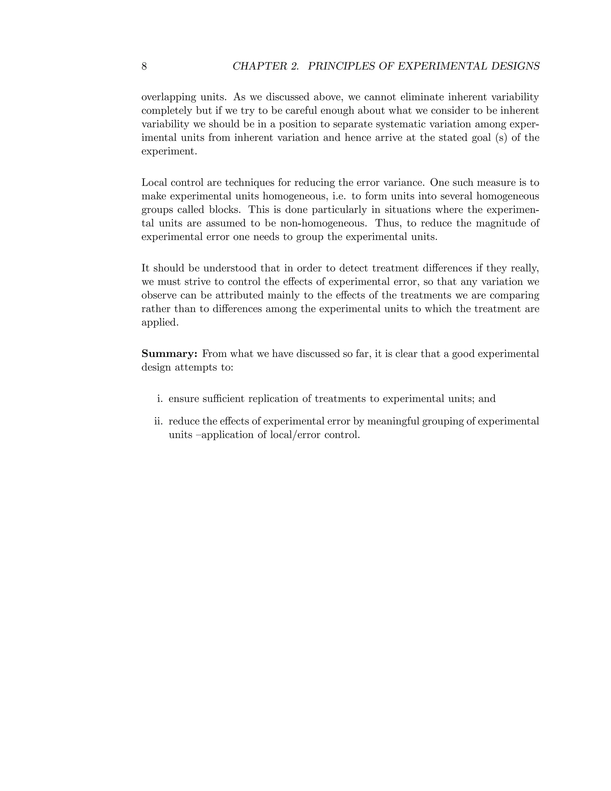 8 CHAPTER 2. PRINCIPLES OF EXPERIMENTAL DESIGNS
overlapping units. As we discussed above, we cannot eliminate inherent variability
completely but if we try to be careful enough about what we consider to be inherent
variability we should be in a position to separate systematic variation among exper-
imental units from inherent variation and hence arrive at the stated goal (s) of the
experiment.
Local control are techniques for reducing the error variance. One such measure is to
make experimental units homogeneous, i.e. to form units into several homogeneous
groups called blocks. This is done particularly in situations where the experimen-
tal units are assumed to be non-homogeneous. Thus, to reduce the magnitude of
experimental error one needs to group the experimental units.
It should be understood that in order to detect treatment diﬀerences if they really,
we must strive to control the eﬀects of experimental error, so that any variation we
observe can be attributed mainly to the eﬀects of the treatments we are comparing
rather than to diﬀerences among the experimental units to which the treatment are
applied.
Summary: From what we have discussed so far, it is clear that a good experimental
design attempts to:
i. ensure suﬃcient replication of treatments to experimental units; and
ii. reduce the eﬀects of experimental error by meaningful grouping of experimental
units –application of local/error control.
 