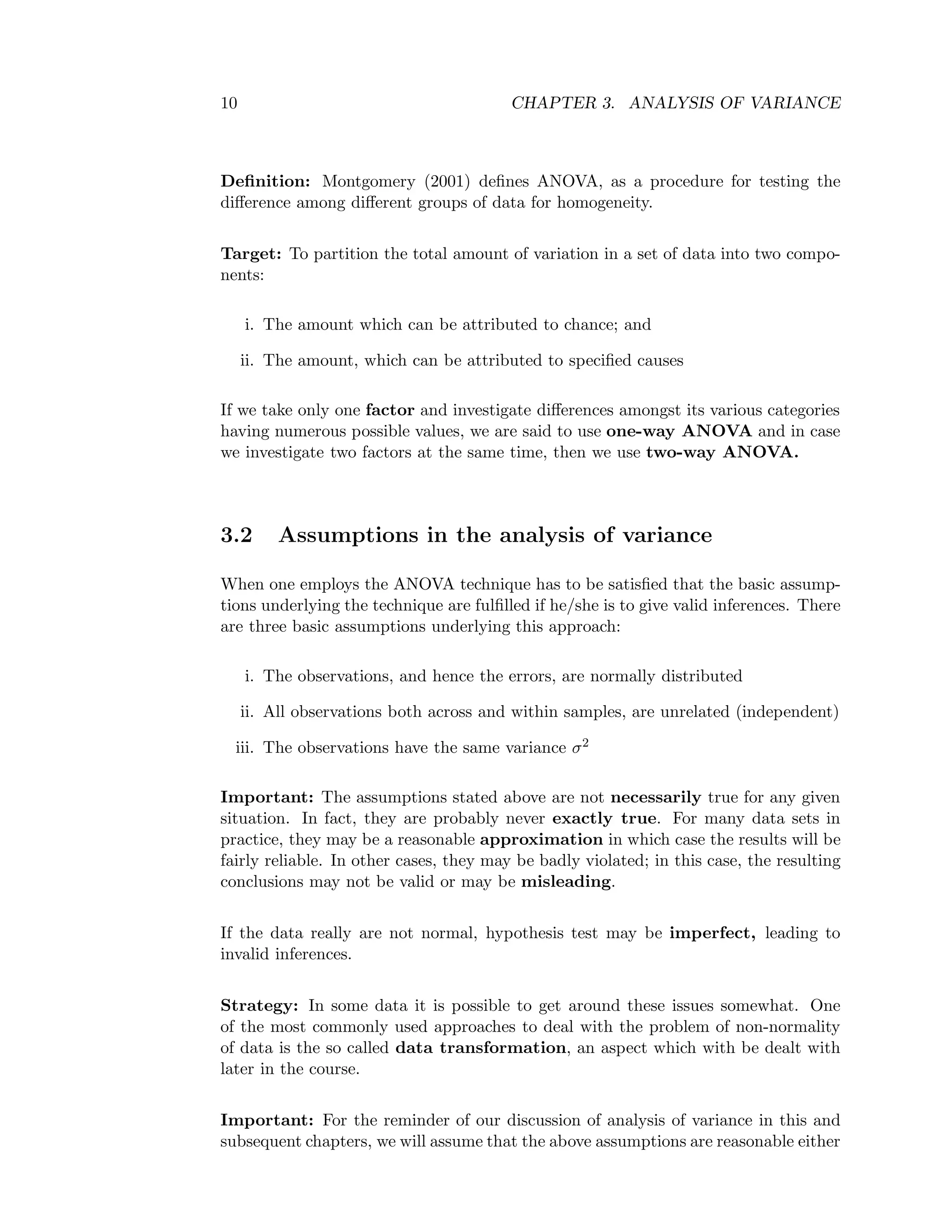 10 CHAPTER 3. ANALYSIS OF VARIANCE
Deﬁnition: Montgomery (2001) deﬁnes ANOVA, as a procedure for testing the
diﬀerence among diﬀerent groups of data for homogeneity.
Target: To partition the total amount of variation in a set of data into two compo-
nents:
i. The amount which can be attributed to chance; and
ii. The amount, which can be attributed to speciﬁed causes
If we take only one factor and investigate diﬀerences amongst its various categories
having numerous possible values, we are said to use one-way ANOVA and in case
we investigate two factors at the same time, then we use two-way ANOVA.
3.2 Assumptions in the analysis of variance
When one employs the ANOVA technique has to be satisﬁed that the basic assump-
tions underlying the technique are fulﬁlled if he/she is to give valid inferences. There
are three basic assumptions underlying this approach:
i. The observations, and hence the errors, are normally distributed
ii. All observations both across and within samples, are unrelated (independent)
iii. The observations have the same variance σ2
Important: The assumptions stated above are not necessarily true for any given
situation. In fact, they are probably never exactly true. For many data sets in
practice, they may be a reasonable approximation in which case the results will be
fairly reliable. In other cases, they may be badly violated; in this case, the resulting
conclusions may not be valid or may be misleading.
If the data really are not normal, hypothesis test may be imperfect, leading to
invalid inferences.
Strategy: In some data it is possible to get around these issues somewhat. One
of the most commonly used approaches to deal with the problem of non-normality
of data is the so called data transformation, an aspect which with be dealt with
later in the course.
Important: For the reminder of our discussion of analysis of variance in this and
subsequent chapters, we will assume that the above assumptions are reasonable either
 