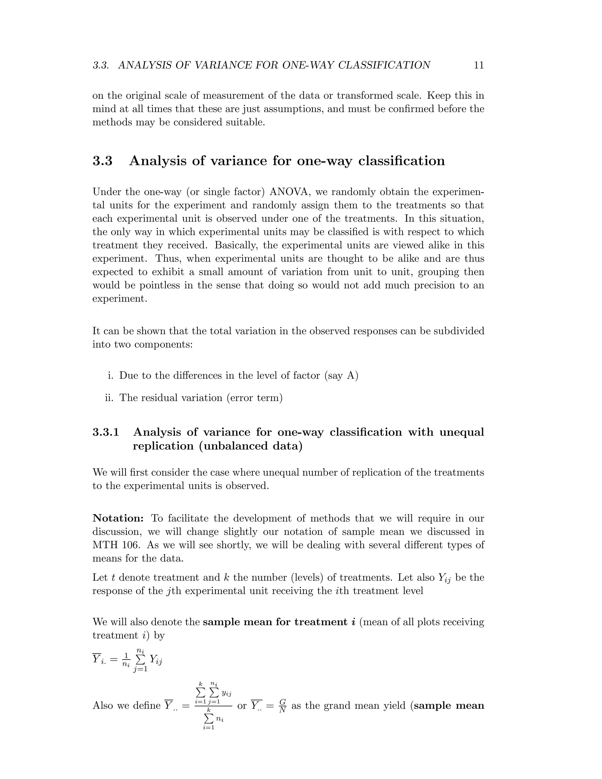 3.3. ANALYSIS OF VARIANCE FOR ONE-WAY CLASSIFICATION 11
on the original scale of measurement of the data or transformed scale. Keep this in
mind at all times that these are just assumptions, and must be conﬁrmed before the
methods may be considered suitable.
3.3 Analysis of variance for one-way classiﬁcation
Under the one-way (or single factor) ANOVA, we randomly obtain the experimen-
tal units for the experiment and randomly assign them to the treatments so that
each experimental unit is observed under one of the treatments. In this situation,
the only way in which experimental units may be classiﬁed is with respect to which
treatment they received. Basically, the experimental units are viewed alike in this
experiment. Thus, when experimental units are thought to be alike and are thus
expected to exhibit a small amount of variation from unit to unit, grouping then
would be pointless in the sense that doing so would not add much precision to an
experiment.
It can be shown that the total variation in the observed responses can be subdivided
into two components:
i. Due to the diﬀerences in the level of factor (say A)
ii. The residual variation (error term)
3.3.1 Analysis of variance for one-way classiﬁcation with unequal
replication (unbalanced data)
We will ﬁrst consider the case where unequal number of replication of the treatments
to the experimental units is observed.
Notation: To facilitate the development of methods that we will require in our
discussion, we will change slightly our notation of sample mean we discussed in
MTH 106. As we will see shortly, we will be dealing with several diﬀerent types of
means for the data.
Let t denote treatment and k the number (levels) of treatments. Let also Yij be the
response of the jth experimental unit receiving the ith treatment level
We will also denote the sample mean for treatment i (mean of all plots receiving
treatment i) by
Y i. = 1
ni
ni
j=1
Yij
Also we deﬁne Y .. =
k
i=1
ni
j=1
yij
k
i=1
ni
or Y.. = G
N as the grand mean yield (sample mean
 