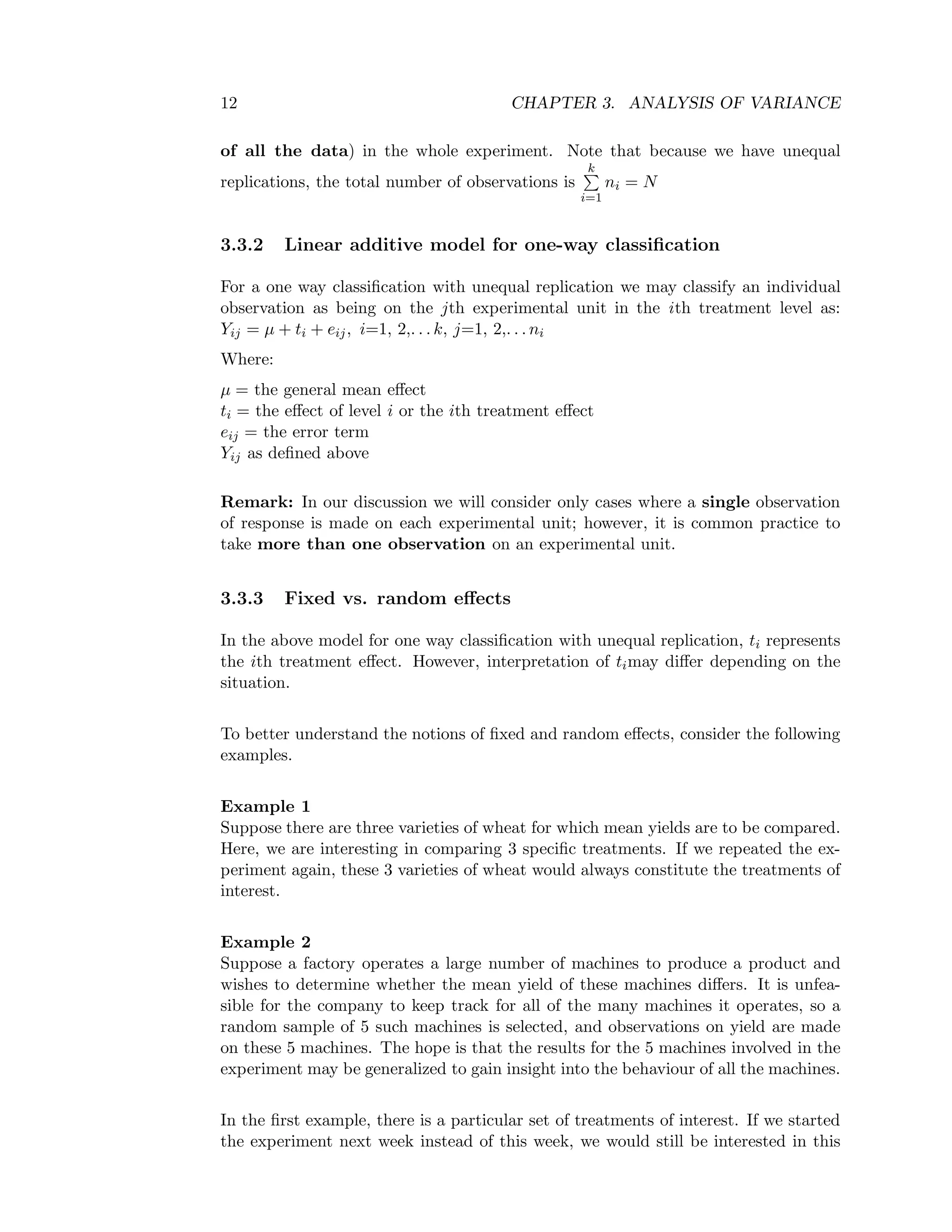 12 CHAPTER 3. ANALYSIS OF VARIANCE
of all the data) in the whole experiment. Note that because we have unequal
replications, the total number of observations is
k
i=1
ni = N
3.3.2 Linear additive model for one-way classiﬁcation
For a one way classiﬁcation with unequal replication we may classify an individual
observation as being on the jth experimental unit in the ith treatment level as:
Yij = µ + ti + eij, i=1, 2,. . . k, j=1, 2,. . . ni
Where:
µ = the general mean eﬀect
ti = the eﬀect of level i or the ith treatment eﬀect
eij = the error term
Yij as deﬁned above
Remark: In our discussion we will consider only cases where a single observation
of response is made on each experimental unit; however, it is common practice to
take more than one observation on an experimental unit.
3.3.3 Fixed vs. random eﬀects
In the above model for one way classiﬁcation with unequal replication, ti represents
the ith treatment eﬀect. However, interpretation of timay diﬀer depending on the
situation.
To better understand the notions of ﬁxed and random eﬀects, consider the following
examples.
Example 1
Suppose there are three varieties of wheat for which mean yields are to be compared.
Here, we are interesting in comparing 3 speciﬁc treatments. If we repeated the ex-
periment again, these 3 varieties of wheat would always constitute the treatments of
interest.
Example 2
Suppose a factory operates a large number of machines to produce a product and
wishes to determine whether the mean yield of these machines diﬀers. It is unfea-
sible for the company to keep track for all of the many machines it operates, so a
random sample of 5 such machines is selected, and observations on yield are made
on these 5 machines. The hope is that the results for the 5 machines involved in the
experiment may be generalized to gain insight into the behaviour of all the machines.
In the ﬁrst example, there is a particular set of treatments of interest. If we started
the experiment next week instead of this week, we would still be interested in this
 