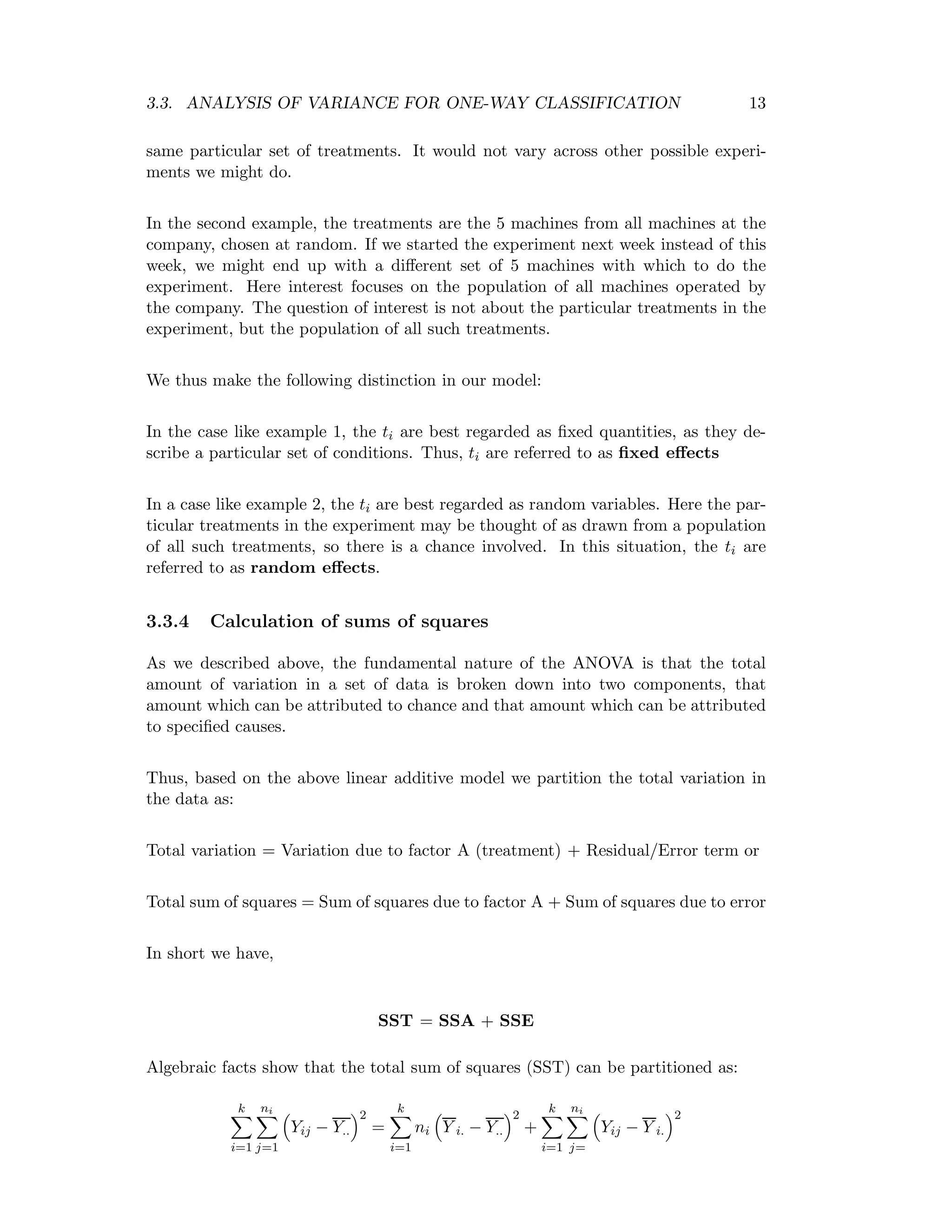 3.3. ANALYSIS OF VARIANCE FOR ONE-WAY CLASSIFICATION 13
same particular set of treatments. It would not vary across other possible experi-
ments we might do.
In the second example, the treatments are the 5 machines from all machines at the
company, chosen at random. If we started the experiment next week instead of this
week, we might end up with a diﬀerent set of 5 machines with which to do the
experiment. Here interest focuses on the population of all machines operated by
the company. The question of interest is not about the particular treatments in the
experiment, but the population of all such treatments.
We thus make the following distinction in our model:
In the case like example 1, the ti are best regarded as ﬁxed quantities, as they de-
scribe a particular set of conditions. Thus, ti are referred to as ﬁxed eﬀects
In a case like example 2, the ti are best regarded as random variables. Here the par-
ticular treatments in the experiment may be thought of as drawn from a population
of all such treatments, so there is a chance involved. In this situation, the ti are
referred to as random eﬀects.
3.3.4 Calculation of sums of squares
As we described above, the fundamental nature of the ANOVA is that the total
amount of variation in a set of data is broken down into two components, that
amount which can be attributed to chance and that amount which can be attributed
to speciﬁed causes.
Thus, based on the above linear additive model we partition the total variation in
the data as:
Total variation = Variation due to factor A (treatment) + Residual/Error term or
Total sum of squares = Sum of squares due to factor A + Sum of squares due to error
In short we have,
SST = SSA + SSE
Algebraic facts show that the total sum of squares (SST) can be partitioned as:
k
i=1
ni
j=1
Yij − Y..
2
=
k
i=1
ni Y i. − Y..
2
+
k
i=1
ni
j=
Yij − Y i.
2
 