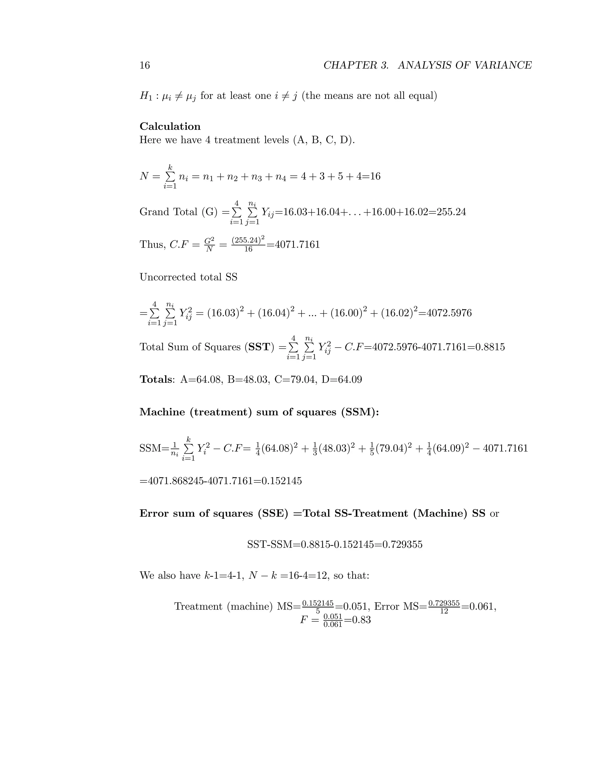 16 CHAPTER 3. ANALYSIS OF VARIANCE
H1 : µi = µj for at least one i = j (the means are not all equal)
Calculation
Here we have 4 treatment levels (A, B, C, D).
N =
k
i=1
ni = n1 + n2 + n3 + n4 = 4 + 3 + 5 + 4=16
Grand Total (G) =
4
i=1
ni
j=1
Yij=16.03+16.04+. . . +16.00+16.02=255.24
Thus, C.F = G2
N = (255.24)2
16 =4071.7161
Uncorrected total SS
=
4
i=1
ni
j=1
Y 2
ij = (16.03)2
+ (16.04)2
+ ... + (16.00)2
+ (16.02)2
=4072.5976
Total Sum of Squares (SST) =
4
i=1
ni
j=1
Y 2
ij − C.F=4072.5976-4071.7161=0.8815
Totals: A=64.08, B=48.03, C=79.04, D=64.09
Machine (treatment) sum of squares (SSM):
SSM= 1
ni
k
i=1
Y 2
i − C.F= 1
4(64.08)2 + 1
3(48.03)2 + 1
5(79.04)2 + 1
4(64.09)2 − 4071.7161
=4071.868245-4071.7161=0.152145
Error sum of squares (SSE) =Total SS-Treatment (Machine) SS or
SST-SSM=0.8815-0.152145=0.729355
We also have k-1=4-1, N − k =16-4=12, so that:
Treatment (machine) MS=0.152145
5 =0.051, Error MS=0.729355
12 =0.061,
F = 0.051
0.061 =0.83
 