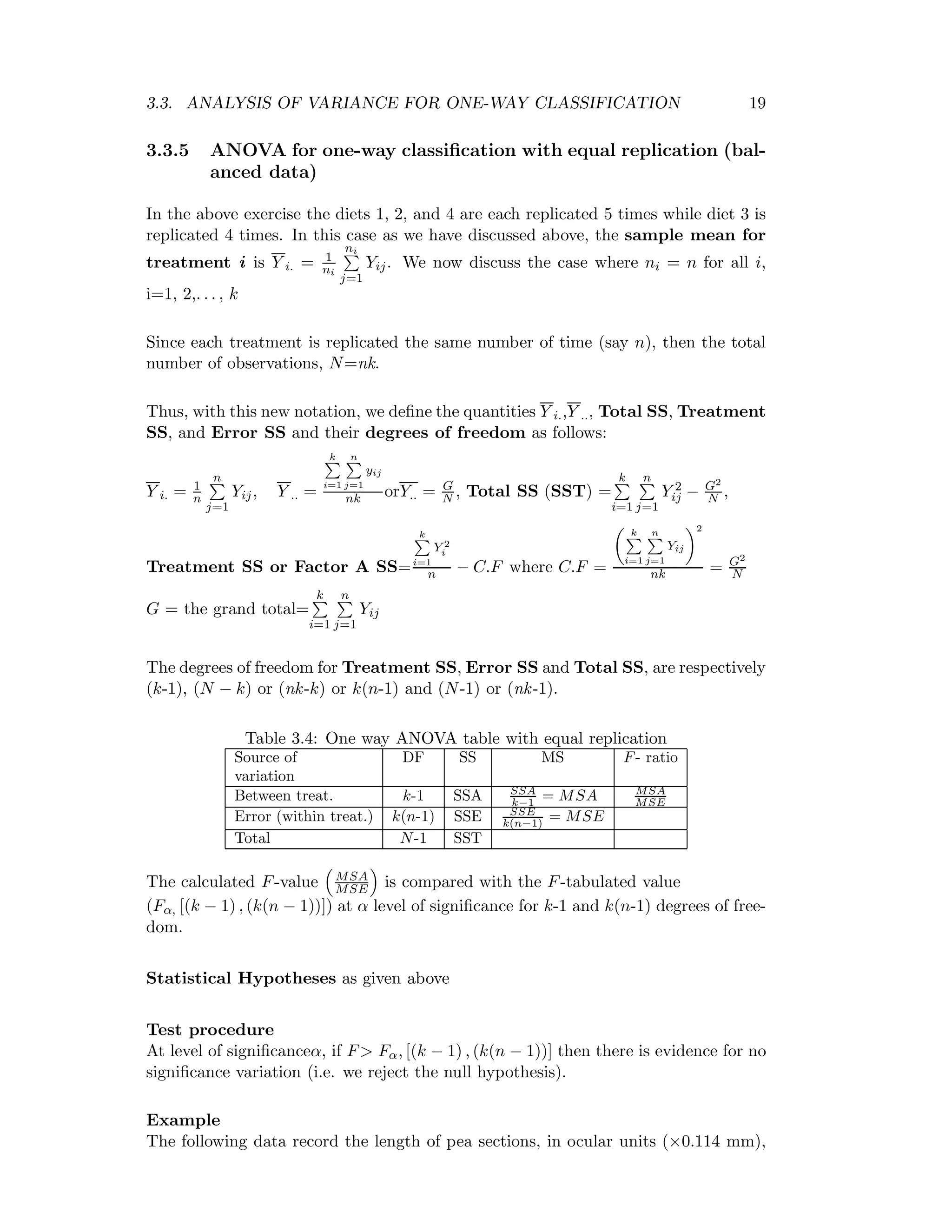 3.3. ANALYSIS OF VARIANCE FOR ONE-WAY CLASSIFICATION 19
3.3.5 ANOVA for one-way classiﬁcation with equal replication (bal-
anced data)
In the above exercise the diets 1, 2, and 4 are each replicated 5 times while diet 3 is
replicated 4 times. In this case as we have discussed above, the sample mean for
treatment i is Y i. = 1
ni
ni
j=1
Yij. We now discuss the case where ni = n for all i,
i=1, 2,. . . , k
Since each treatment is replicated the same number of time (say n), then the total
number of observations, N=nk.
Thus, with this new notation, we deﬁne the quantities Y i.,Y .., Total SS, Treatment
SS, and Error SS and their degrees of freedom as follows:
Y i. = 1
n
n
j=1
Yij, Y .. =
k
i=1
n
j=1
yij
nk orY.. = G
N , Total SS (SST) =
k
i=1
n
j=1
Y 2
ij − G2
N ,
Treatment SS or Factor A SS=
k
i=1
Y 2
i
n − C.F where C.F =
k
i=1
n
j=1
Yij
2
nk = G2
N
G = the grand total=
k
i=1
n
j=1
Yij
The degrees of freedom for Treatment SS, Error SS and Total SS, are respectively
(k-1), (N − k) or (nk-k) or k(n-1) and (N-1) or (nk-1).
Table 3.4: One way ANOVA table with equal replication
Source of DF SS MS F- ratio
variation
Between treat. k-1 SSA SSA
k−1 = MSA MSA
MSE
Error (within treat.) k(n-1) SSE SSE
k(n−1) = MSE
Total N-1 SST
The calculated F-value MSA
MSE is compared with the F-tabulated value
(Fα, [(k − 1) , (k(n − 1))]) at α level of signiﬁcance for k-1 and k(n-1) degrees of free-
dom.
Statistical Hypotheses as given above
Test procedure
At level of signiﬁcanceα, if F> Fα, [(k − 1) , (k(n − 1))] then there is evidence for no
signiﬁcance variation (i.e. we reject the null hypothesis).
Example
The following data record the length of pea sections, in ocular units (×0.114 mm),
 