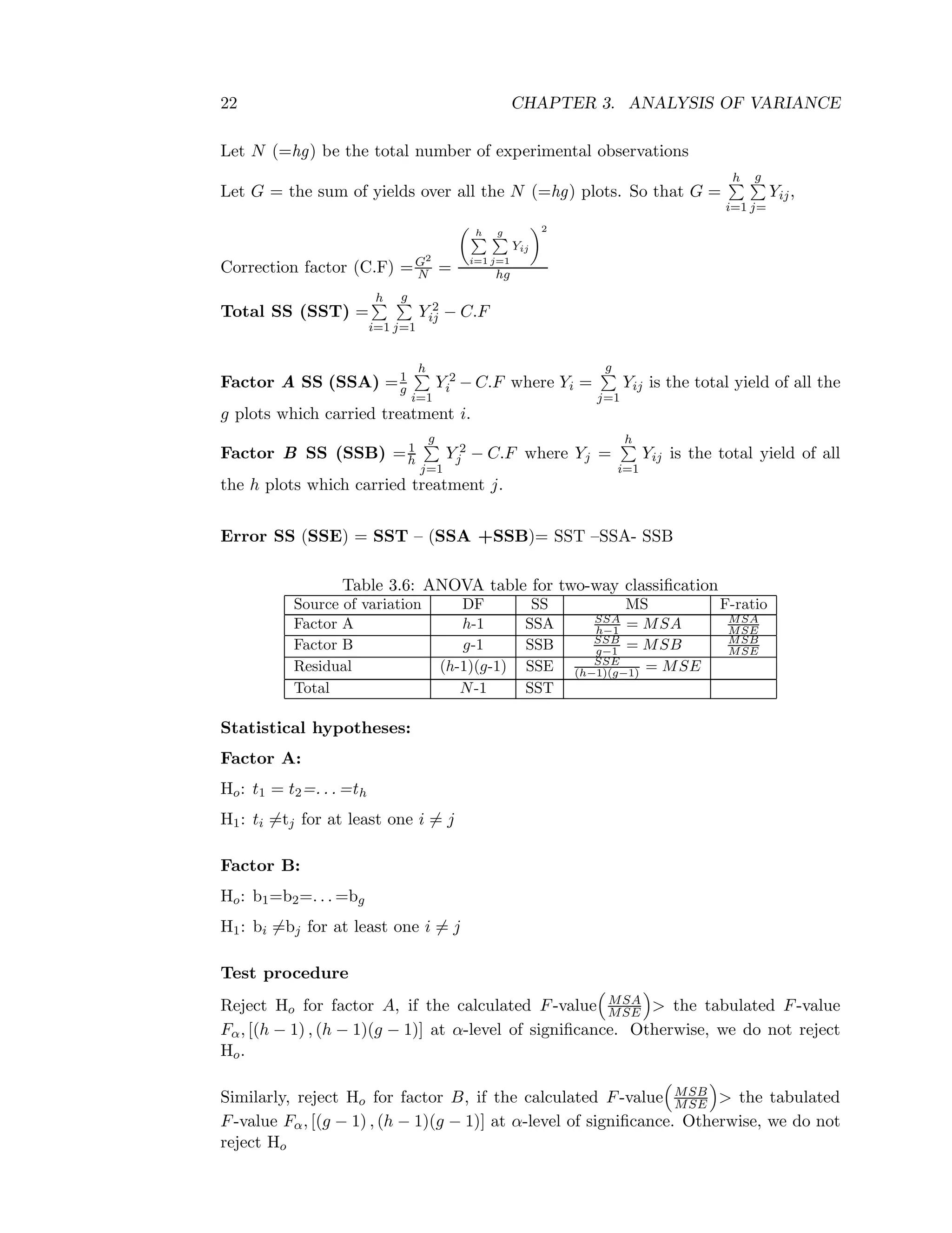 22 CHAPTER 3. ANALYSIS OF VARIANCE
Let N (=hg) be the total number of experimental observations
Let G = the sum of yields over all the N (=hg) plots. So that G =
h
i=1
g
j=
Yij,
Correction factor (C.F) =G2
N =
h
i=1
g
j=1
Yij
2
hg
Total SS (SST) =
h
i=1
g
j=1
Y 2
ij − C.F
Factor A SS (SSA) =1
g
h
i=1
Y 2
i − C.F where Yi =
g
j=1
Yij is the total yield of all the
g plots which carried treatment i.
Factor B SS (SSB) =1
h
g
j=1
Y 2
j − C.F where Yj =
h
i=1
Yij is the total yield of all
the h plots which carried treatment j.
Error SS (SSE) = SST – (SSA +SSB)= SST –SSA- SSB
Table 3.6: ANOVA table for two-way classiﬁcation
Source of variation DF SS MS F-ratio
Factor A h-1 SSA SSA
h−1 = MSA MSA
MSE
Factor B g-1 SSB SSB
g−1 = MSB MSB
MSE
Residual (h-1)(g-1) SSE SSE
(h−1)(g−1) = MSE
Total N-1 SST
Statistical hypotheses:
Factor A:
Ho: t1 = t2=. . . =th
H1: ti =tj for at least one i = j
Factor B:
Ho: b1=b2=. . . =bg
H1: bi =bj for at least one i = j
Test procedure
Reject Ho for factor A, if the calculated F-value MSA
MSE > the tabulated F-value
Fα, [(h − 1) , (h − 1)(g − 1)] at α-level of signiﬁcance. Otherwise, we do not reject
Ho.
Similarly, reject Ho for factor B, if the calculated F-value MSB
MSE > the tabulated
F-value Fα, [(g − 1) , (h − 1)(g − 1)] at α-level of signiﬁcance. Otherwise, we do not
reject Ho
 