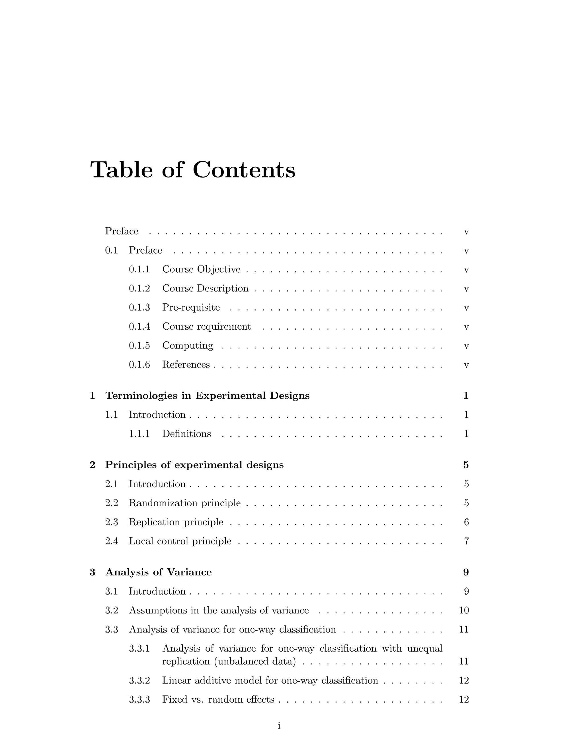 Table of Contents
Preface . . . . . . . . . . . . . . . . . . . . . . . . . . . . . . . . . . . . . v
0.1 Preface . . . . . . . . . . . . . . . . . . . . . . . . . . . . . . . . . . v
0.1.1 Course Objective . . . . . . . . . . . . . . . . . . . . . . . . . v
0.1.2 Course Description . . . . . . . . . . . . . . . . . . . . . . . . v
0.1.3 Pre-requisite . . . . . . . . . . . . . . . . . . . . . . . . . . . v
0.1.4 Course requirement . . . . . . . . . . . . . . . . . . . . . . . v
0.1.5 Computing . . . . . . . . . . . . . . . . . . . . . . . . . . . . v
0.1.6 References . . . . . . . . . . . . . . . . . . . . . . . . . . . . . v
1 Terminologies in Experimental Designs 1
1.1 Introduction . . . . . . . . . . . . . . . . . . . . . . . . . . . . . . . . 1
1.1.1 Deﬁnitions . . . . . . . . . . . . . . . . . . . . . . . . . . . . 1
2 Principles of experimental designs 5
2.1 Introduction . . . . . . . . . . . . . . . . . . . . . . . . . . . . . . . . 5
2.2 Randomization principle . . . . . . . . . . . . . . . . . . . . . . . . . 5
2.3 Replication principle . . . . . . . . . . . . . . . . . . . . . . . . . . . 6
2.4 Local control principle . . . . . . . . . . . . . . . . . . . . . . . . . . 7
3 Analysis of Variance 9
3.1 Introduction . . . . . . . . . . . . . . . . . . . . . . . . . . . . . . . . 9
3.2 Assumptions in the analysis of variance . . . . . . . . . . . . . . . . 10
3.3 Analysis of variance for one-way classiﬁcation . . . . . . . . . . . . . 11
3.3.1 Analysis of variance for one-way classiﬁcation with unequal
replication (unbalanced data) . . . . . . . . . . . . . . . . . . 11
3.3.2 Linear additive model for one-way classiﬁcation . . . . . . . . 12
3.3.3 Fixed vs. random eﬀects . . . . . . . . . . . . . . . . . . . . . 12
i
 