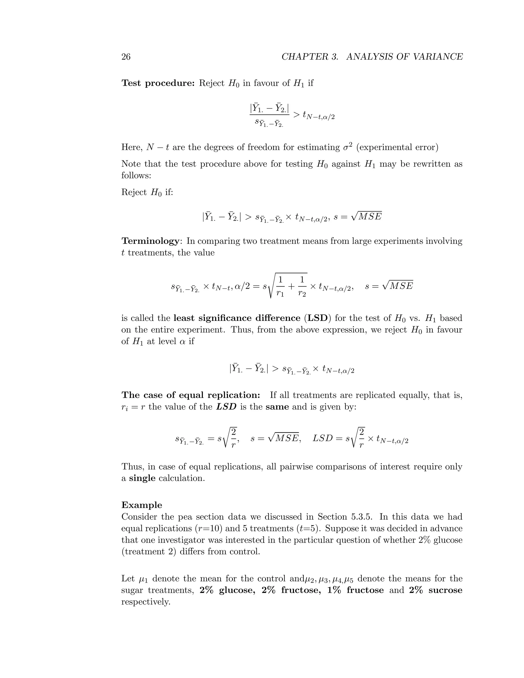 26 CHAPTER 3. ANALYSIS OF VARIANCE
Test procedure: Reject H0 in favour of H1 if
| ¯Y1. − ¯Y2.|
s¯Y1.− ¯Y2.
> tN−t,α/2
Here, N − t are the degrees of freedom for estimating σ2 (experimental error)
Note that the test procedure above for testing H0 against H1 may be rewritten as
follows:
Reject H0 if:
| ¯Y1. − ¯Y2.| > s¯Y1.− ¯Y2.
× tN−t,α/2, s =
√
MSE
Terminology: In comparing two treatment means from large experiments involving
t treatments, the value
s¯Y1.− ¯Y2.
× tN−t, α/2 = s
1
r1
+
1
r2
× tN−t,α/2, s =
√
MSE
is called the least signiﬁcance diﬀerence (LSD) for the test of H0 vs. H1 based
on the entire experiment. Thus, from the above expression, we reject H0 in favour
of H1 at level α if
| ¯Y1. − ¯Y2.| > s¯Y1.− ¯Y2.
× tN−t,α/2
The case of equal replication: If all treatments are replicated equally, that is,
ri = r the value of the LSD is the same and is given by:
s¯Y1.− ¯Y2.
= s
2
r
, s =
√
MSE, LSD = s
2
r
× tN−t,α/2
Thus, in case of equal replications, all pairwise comparisons of interest require only
a single calculation.
Example
Consider the pea section data we discussed in Section 5.3.5. In this data we had
equal replications (r=10) and 5 treatments (t=5). Suppose it was decided in advance
that one investigator was interested in the particular question of whether 2% glucose
(treatment 2) diﬀers from control.
Let µ1 denote the mean for the control andµ2, µ3, µ4,µ5 denote the means for the
sugar treatments, 2% glucose, 2% fructose, 1% fructose and 2% sucrose
respectively.
 
