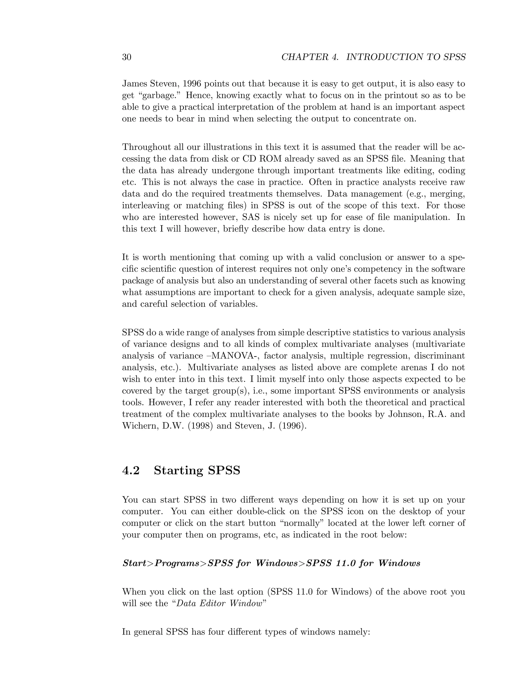 30 CHAPTER 4. INTRODUCTION TO SPSS
James Steven, 1996 points out that because it is easy to get output, it is also easy to
get “garbage.” Hence, knowing exactly what to focus on in the printout so as to be
able to give a practical interpretation of the problem at hand is an important aspect
one needs to bear in mind when selecting the output to concentrate on.
Throughout all our illustrations in this text it is assumed that the reader will be ac-
cessing the data from disk or CD ROM already saved as an SPSS ﬁle. Meaning that
the data has already undergone through important treatments like editing, coding
etc. This is not always the case in practice. Often in practice analysts receive raw
data and do the required treatments themselves. Data management (e.g., merging,
interleaving or matching ﬁles) in SPSS is out of the scope of this text. For those
who are interested however, SAS is nicely set up for ease of ﬁle manipulation. In
this text I will however, brieﬂy describe how data entry is done.
It is worth mentioning that coming up with a valid conclusion or answer to a spe-
ciﬁc scientiﬁc question of interest requires not only one’s competency in the software
package of analysis but also an understanding of several other facets such as knowing
what assumptions are important to check for a given analysis, adequate sample size,
and careful selection of variables.
SPSS do a wide range of analyses from simple descriptive statistics to various analysis
of variance designs and to all kinds of complex multivariate analyses (multivariate
analysis of variance –MANOVA-, factor analysis, multiple regression, discriminant
analysis, etc.). Multivariate analyses as listed above are complete arenas I do not
wish to enter into in this text. I limit myself into only those aspects expected to be
covered by the target group(s), i.e., some important SPSS environments or analysis
tools. However, I refer any reader interested with both the theoretical and practical
treatment of the complex multivariate analyses to the books by Johnson, R.A. and
Wichern, D.W. (1998) and Steven, J. (1996).
4.2 Starting SPSS
You can start SPSS in two diﬀerent ways depending on how it is set up on your
computer. You can either double-click on the SPSS icon on the desktop of your
computer or click on the start button “normally” located at the lower left corner of
your computer then on programs, etc, as indicated in the root below:
Start>Programs>SPSS for Windows>SPSS 11.0 for Windows
When you click on the last option (SPSS 11.0 for Windows) of the above root you
will see the “Data Editor Window”
In general SPSS has four diﬀerent types of windows namely:
 