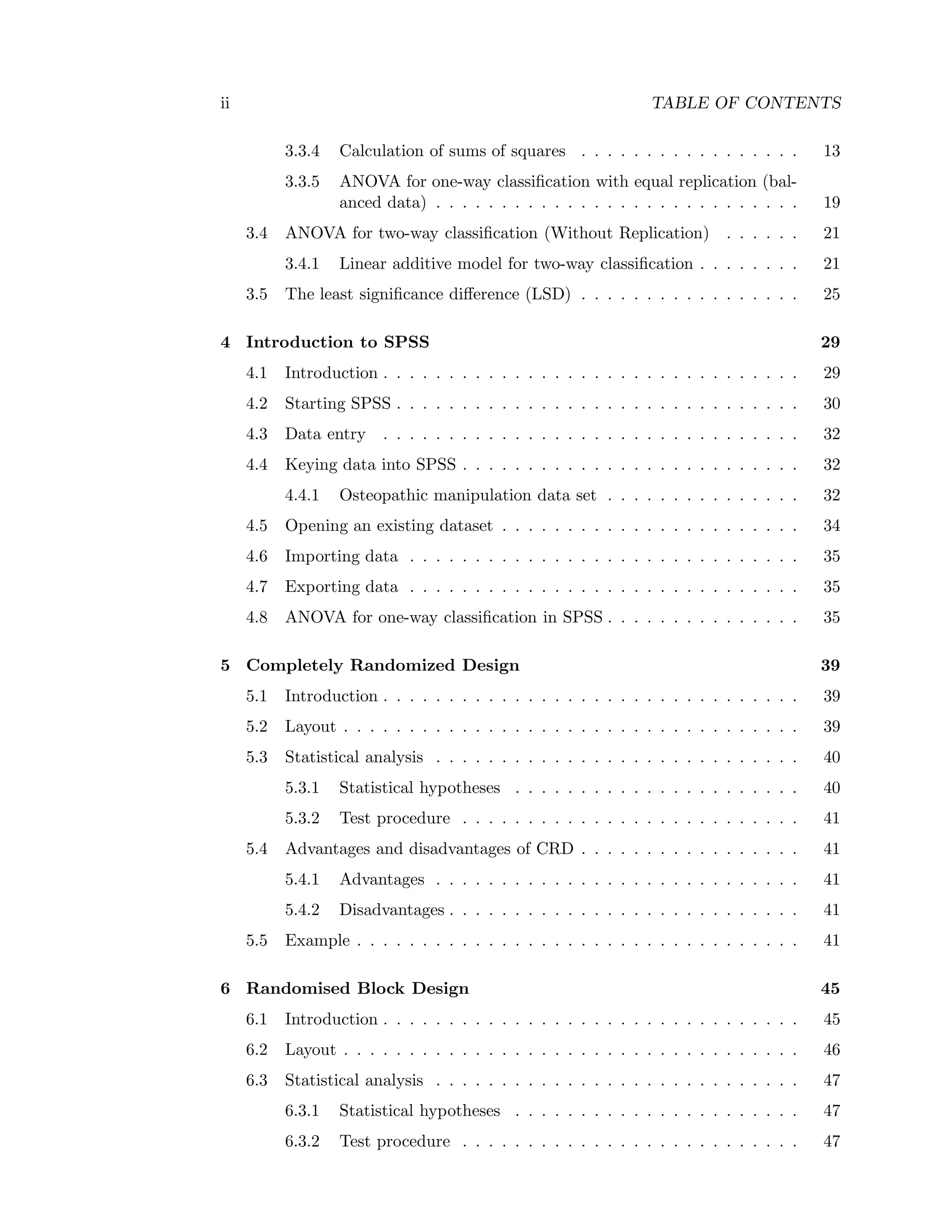 ii TABLE OF CONTENTS
3.3.4 Calculation of sums of squares . . . . . . . . . . . . . . . . . 13
3.3.5 ANOVA for one-way classiﬁcation with equal replication (bal-
anced data) . . . . . . . . . . . . . . . . . . . . . . . . . . . . 19
3.4 ANOVA for two-way classiﬁcation (Without Replication) . . . . . . 21
3.4.1 Linear additive model for two-way classiﬁcation . . . . . . . . 21
3.5 The least signiﬁcance diﬀerence (LSD) . . . . . . . . . . . . . . . . . 25
4 Introduction to SPSS 29
4.1 Introduction . . . . . . . . . . . . . . . . . . . . . . . . . . . . . . . . 29
4.2 Starting SPSS . . . . . . . . . . . . . . . . . . . . . . . . . . . . . . . 30
4.3 Data entry . . . . . . . . . . . . . . . . . . . . . . . . . . . . . . . . 32
4.4 Keying data into SPSS . . . . . . . . . . . . . . . . . . . . . . . . . . 32
4.4.1 Osteopathic manipulation data set . . . . . . . . . . . . . . . 32
4.5 Opening an existing dataset . . . . . . . . . . . . . . . . . . . . . . . 34
4.6 Importing data . . . . . . . . . . . . . . . . . . . . . . . . . . . . . . 35
4.7 Exporting data . . . . . . . . . . . . . . . . . . . . . . . . . . . . . . 35
4.8 ANOVA for one-way classiﬁcation in SPSS . . . . . . . . . . . . . . . 35
5 Completely Randomized Design 39
5.1 Introduction . . . . . . . . . . . . . . . . . . . . . . . . . . . . . . . . 39
5.2 Layout . . . . . . . . . . . . . . . . . . . . . . . . . . . . . . . . . . . 39
5.3 Statistical analysis . . . . . . . . . . . . . . . . . . . . . . . . . . . . 40
5.3.1 Statistical hypotheses . . . . . . . . . . . . . . . . . . . . . . 40
5.3.2 Test procedure . . . . . . . . . . . . . . . . . . . . . . . . . . 41
5.4 Advantages and disadvantages of CRD . . . . . . . . . . . . . . . . . 41
5.4.1 Advantages . . . . . . . . . . . . . . . . . . . . . . . . . . . . 41
5.4.2 Disadvantages . . . . . . . . . . . . . . . . . . . . . . . . . . . 41
5.5 Example . . . . . . . . . . . . . . . . . . . . . . . . . . . . . . . . . . 41
6 Randomised Block Design 45
6.1 Introduction . . . . . . . . . . . . . . . . . . . . . . . . . . . . . . . . 45
6.2 Layout . . . . . . . . . . . . . . . . . . . . . . . . . . . . . . . . . . . 46
6.3 Statistical analysis . . . . . . . . . . . . . . . . . . . . . . . . . . . . 47
6.3.1 Statistical hypotheses . . . . . . . . . . . . . . . . . . . . . . 47
6.3.2 Test procedure . . . . . . . . . . . . . . . . . . . . . . . . . . 47
 