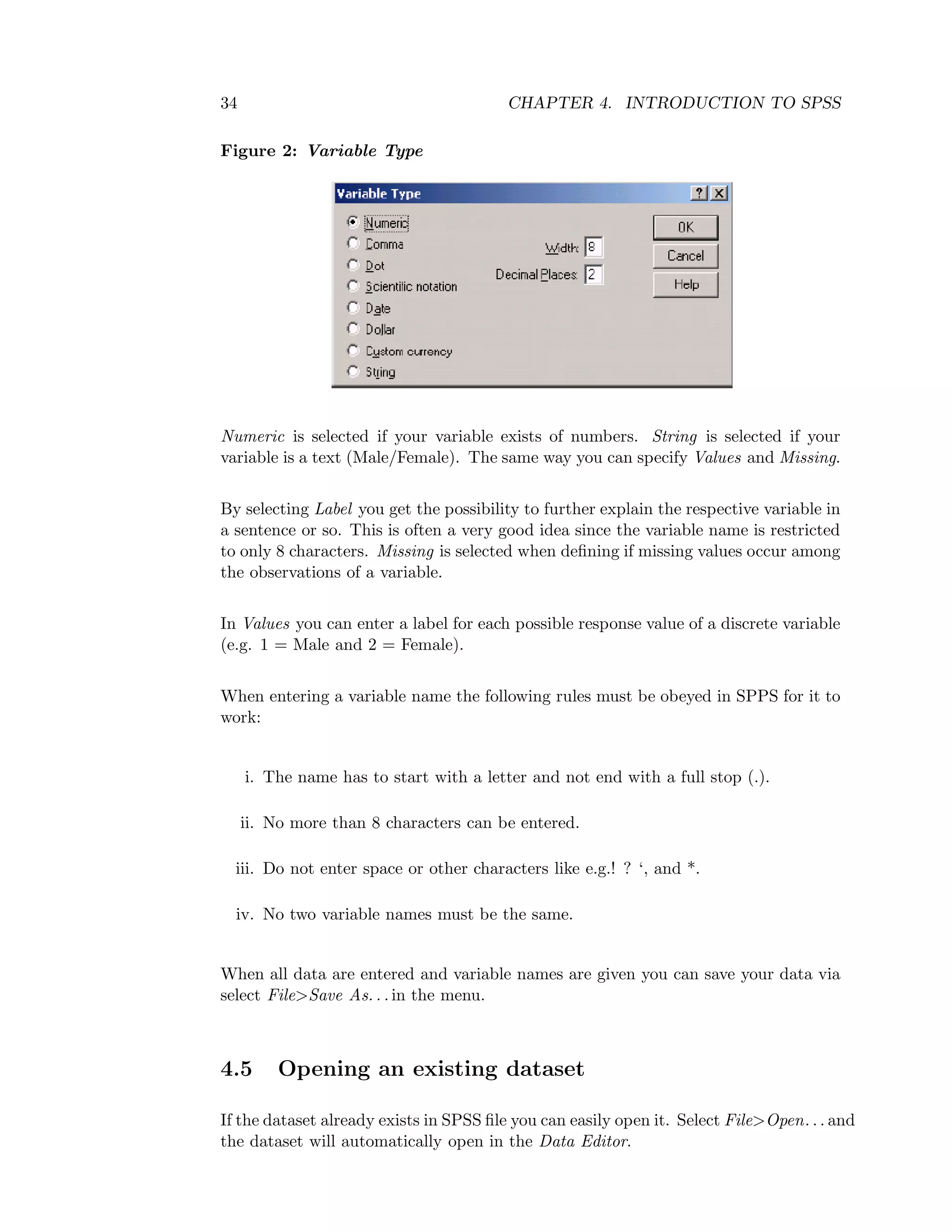 34 CHAPTER 4. INTRODUCTION TO SPSS
Figure 2: Variable Type
Numeric is selected if your variable exists of numbers. String is selected if your
variable is a text (Male/Female). The same way you can specify Values and Missing.
By selecting Label you get the possibility to further explain the respective variable in
a sentence or so. This is often a very good idea since the variable name is restricted
to only 8 characters. Missing is selected when deﬁning if missing values occur among
the observations of a variable.
In Values you can enter a label for each possible response value of a discrete variable
(e.g. 1 = Male and 2 = Female).
When entering a variable name the following rules must be obeyed in SPPS for it to
work:
i. The name has to start with a letter and not end with a full stop (.).
ii. No more than 8 characters can be entered.
iii. Do not enter space or other characters like e.g.! ? ‘, and *.
iv. No two variable names must be the same.
When all data are entered and variable names are given you can save your data via
select File>Save As. . . in the menu.
4.5 Opening an existing dataset
If the dataset already exists in SPSS ﬁle you can easily open it. Select File>Open. . . and
the dataset will automatically open in the Data Editor.
 
