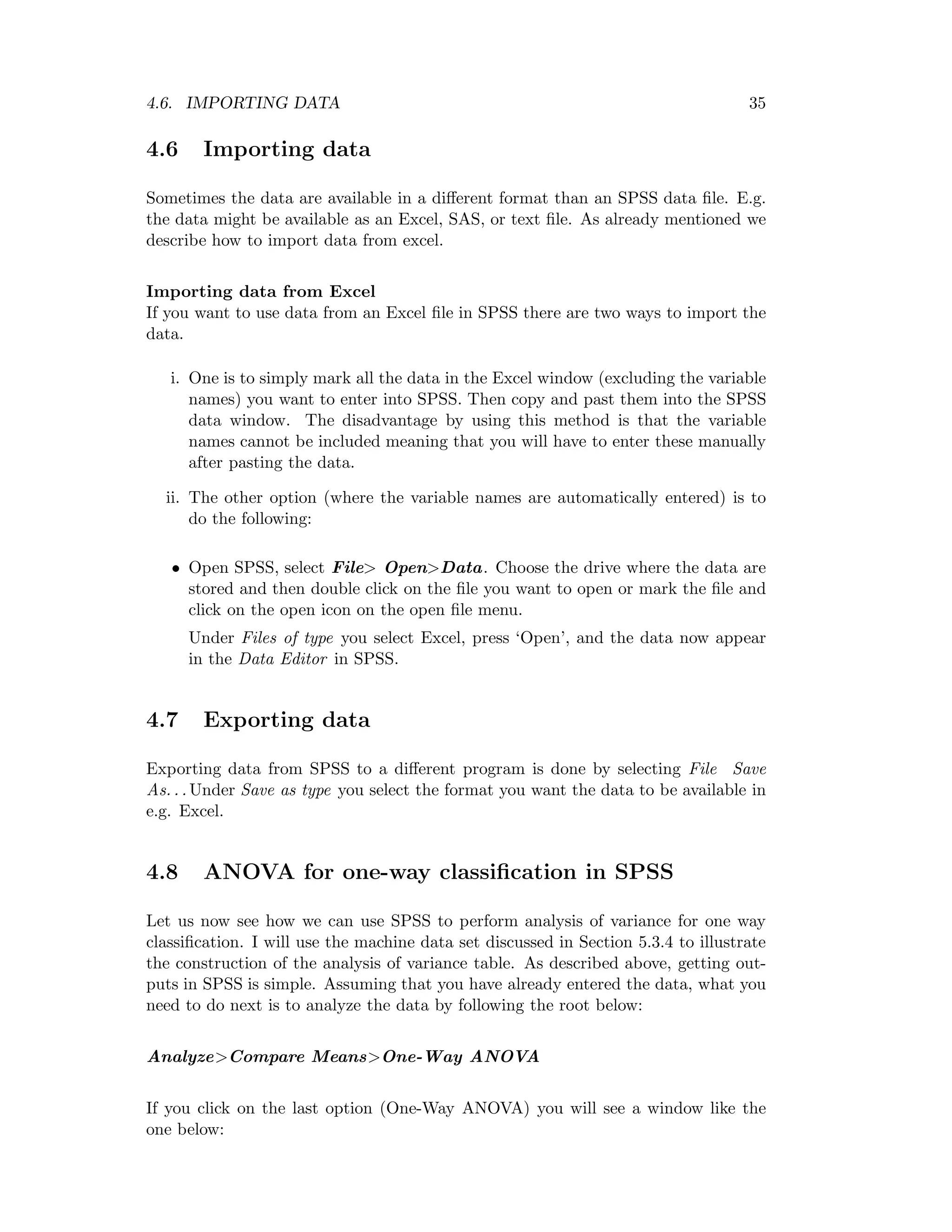 4.6. IMPORTING DATA 35
4.6 Importing data
Sometimes the data are available in a diﬀerent format than an SPSS data ﬁle. E.g.
the data might be available as an Excel, SAS, or text ﬁle. As already mentioned we
describe how to import data from excel.
Importing data from Excel
If you want to use data from an Excel ﬁle in SPSS there are two ways to import the
data.
i. One is to simply mark all the data in the Excel window (excluding the variable
names) you want to enter into SPSS. Then copy and past them into the SPSS
data window. The disadvantage by using this method is that the variable
names cannot be included meaning that you will have to enter these manually
after pasting the data.
ii. The other option (where the variable names are automatically entered) is to
do the following:
• Open SPSS, select File> Open>Data. Choose the drive where the data are
stored and then double click on the ﬁle you want to open or mark the ﬁle and
click on the open icon on the open ﬁle menu.
Under Files of type you select Excel, press ‘Open’, and the data now appear
in the Data Editor in SPSS.
4.7 Exporting data
Exporting data from SPSS to a diﬀerent program is done by selecting File Save
As. . . Under Save as type you select the format you want the data to be available in
e.g. Excel.
4.8 ANOVA for one-way classiﬁcation in SPSS
Let us now see how we can use SPSS to perform analysis of variance for one way
classiﬁcation. I will use the machine data set discussed in Section 5.3.4 to illustrate
the construction of the analysis of variance table. As described above, getting out-
puts in SPSS is simple. Assuming that you have already entered the data, what you
need to do next is to analyze the data by following the root below:
Analyze>Compare Means>One-Way ANOVA
If you click on the last option (One-Way ANOVA) you will see a window like the
one below:
 
