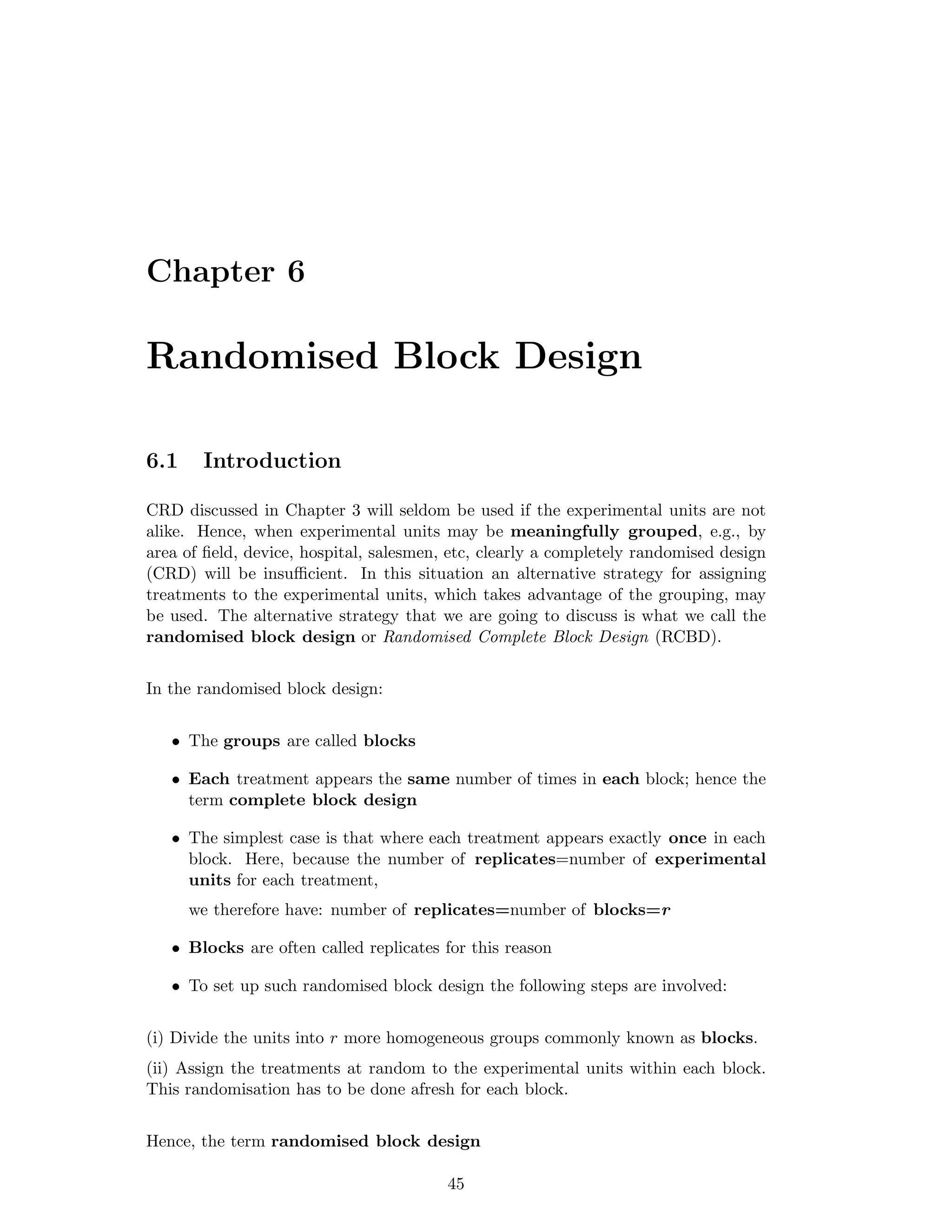 Chapter 6
Randomised Block Design
6.1 Introduction
CRD discussed in Chapter 3 will seldom be used if the experimental units are not
alike. Hence, when experimental units may be meaningfully grouped, e.g., by
area of ﬁeld, device, hospital, salesmen, etc, clearly a completely randomised design
(CRD) will be insuﬃcient. In this situation an alternative strategy for assigning
treatments to the experimental units, which takes advantage of the grouping, may
be used. The alternative strategy that we are going to discuss is what we call the
randomised block design or Randomised Complete Block Design (RCBD).
In the randomised block design:
• The groups are called blocks
• Each treatment appears the same number of times in each block; hence the
term complete block design
• The simplest case is that where each treatment appears exactly once in each
block. Here, because the number of replicates=number of experimental
units for each treatment,
we therefore have: number of replicates=number of blocks=r
• Blocks are often called replicates for this reason
• To set up such randomised block design the following steps are involved:
(i) Divide the units into r more homogeneous groups commonly known as blocks.
(ii) Assign the treatments at random to the experimental units within each block.
This randomisation has to be done afresh for each block.
Hence, the term randomised block design
45
 