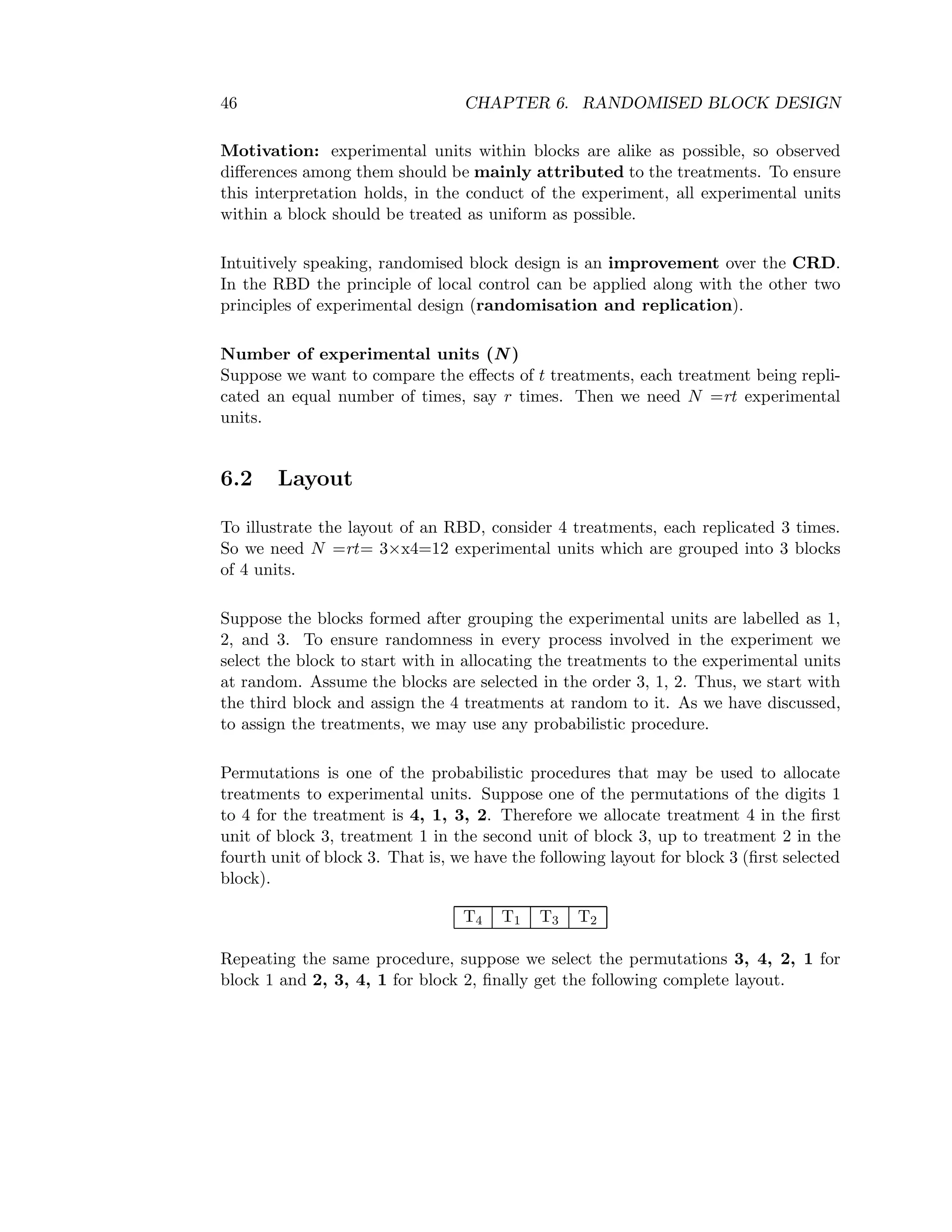 46 CHAPTER 6. RANDOMISED BLOCK DESIGN
Motivation: experimental units within blocks are alike as possible, so observed
diﬀerences among them should be mainly attributed to the treatments. To ensure
this interpretation holds, in the conduct of the experiment, all experimental units
within a block should be treated as uniform as possible.
Intuitively speaking, randomised block design is an improvement over the CRD.
In the RBD the principle of local control can be applied along with the other two
principles of experimental design (randomisation and replication).
Number of experimental units (N )
Suppose we want to compare the eﬀects of t treatments, each treatment being repli-
cated an equal number of times, say r times. Then we need N =rt experimental
units.
6.2 Layout
To illustrate the layout of an RBD, consider 4 treatments, each replicated 3 times.
So we need N =rt= 3×x4=12 experimental units which are grouped into 3 blocks
of 4 units.
Suppose the blocks formed after grouping the experimental units are labelled as 1,
2, and 3. To ensure randomness in every process involved in the experiment we
select the block to start with in allocating the treatments to the experimental units
at random. Assume the blocks are selected in the order 3, 1, 2. Thus, we start with
the third block and assign the 4 treatments at random to it. As we have discussed,
to assign the treatments, we may use any probabilistic procedure.
Permutations is one of the probabilistic procedures that may be used to allocate
treatments to experimental units. Suppose one of the permutations of the digits 1
to 4 for the treatment is 4, 1, 3, 2. Therefore we allocate treatment 4 in the ﬁrst
unit of block 3, treatment 1 in the second unit of block 3, up to treatment 2 in the
fourth unit of block 3. That is, we have the following layout for block 3 (ﬁrst selected
block).
T4 T1 T3 T2
Repeating the same procedure, suppose we select the permutations 3, 4, 2, 1 for
block 1 and 2, 3, 4, 1 for block 2, ﬁnally get the following complete layout.
 