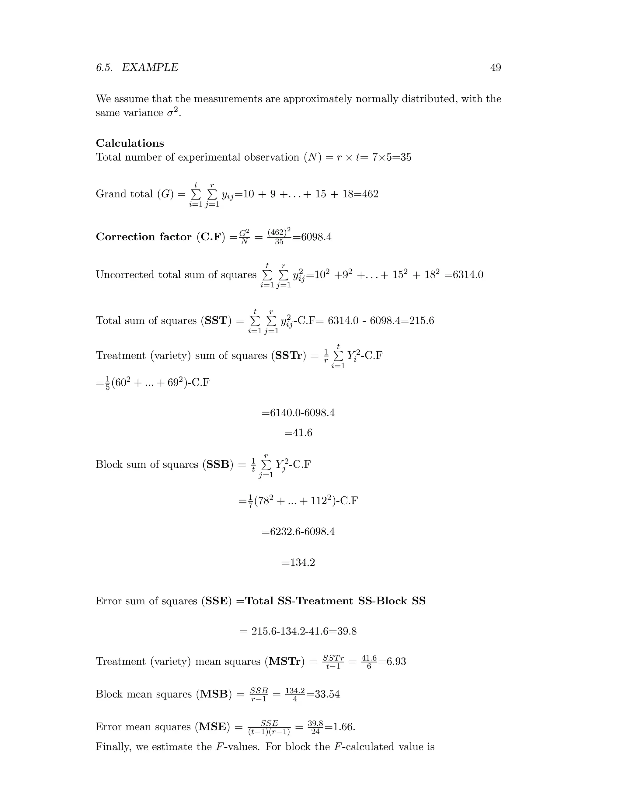 6.5. EXAMPLE 49
We assume that the measurements are approximately normally distributed, with the
same variance σ2.
Calculations
Total number of experimental observation (N) = r × t= 7×5=35
Grand total (G) =
t
i=1
r
j=1
yij=10 + 9 +. . . + 15 + 18=462
Correction factor (C.F) =G2
N = (462)2
35 =6098.4
Uncorrected total sum of squares
t
i=1
r
j=1
y2
ij=102 +92 +. . . + 152 + 182 =6314.0
Total sum of squares (SST) =
t
i=1
r
j=1
y2
ij-C.F= 6314.0 - 6098.4=215.6
Treatment (variety) sum of squares (SSTr) = 1
r
t
i=1
Y 2
i -C.F
=1
5(602 + ... + 692)-C.F
=6140.0-6098.4
=41.6
Block sum of squares (SSB) = 1
t
r
j=1
Y 2
j -C.F
=1
7(782 + ... + 1122)-C.F
=6232.6-6098.4
=134.2
Error sum of squares (SSE) =Total SS-Treatment SS-Block SS
= 215.6-134.2-41.6=39.8
Treatment (variety) mean squares (MSTr) = SSTr
t−1 = 41.6
6 =6.93
Block mean squares (MSB) = SSB
r−1 = 134.2
4 =33.54
Error mean squares (MSE) = SSE
(t−1)(r−1) = 39.8
24 =1.66.
Finally, we estimate the F-values. For block the F-calculated value is
 