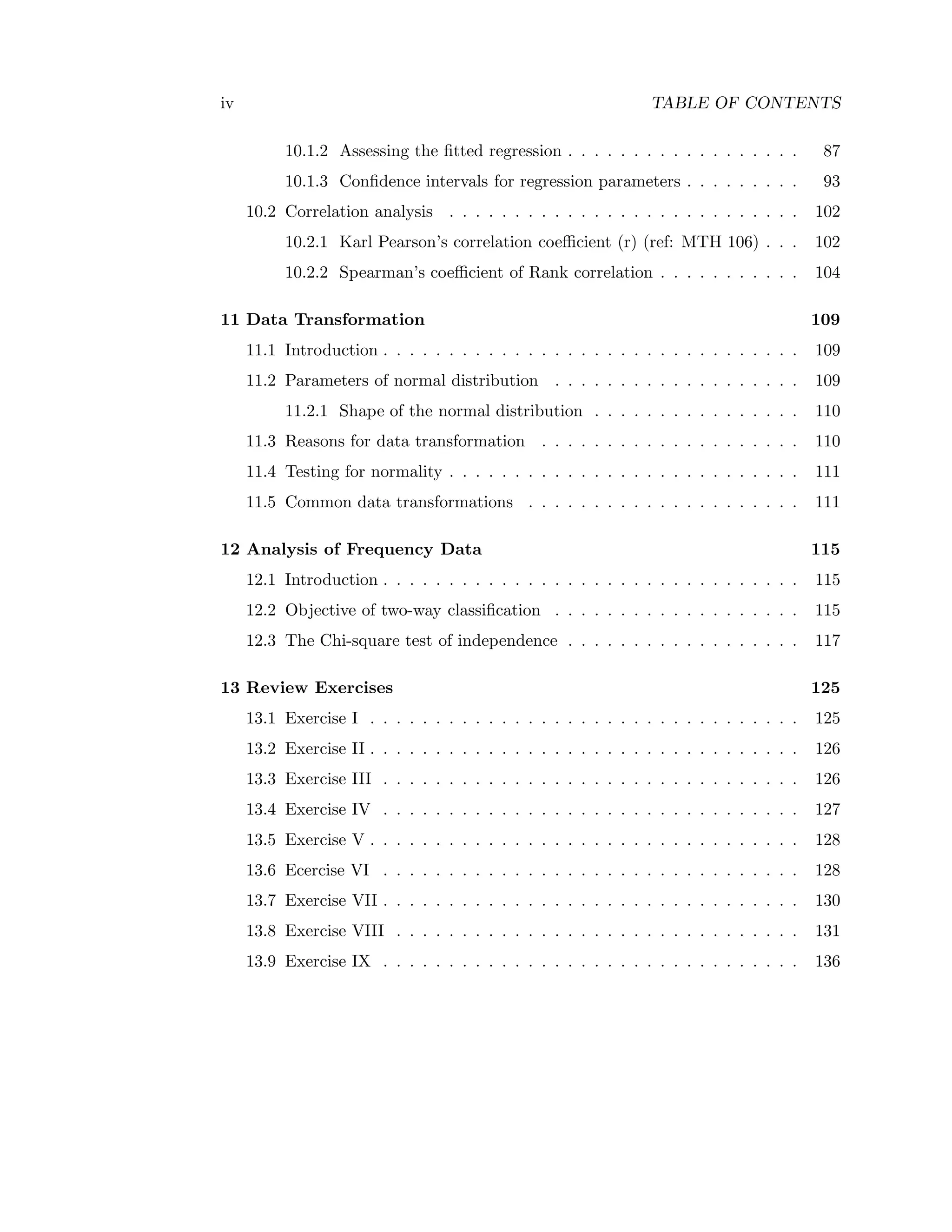 iv TABLE OF CONTENTS
10.1.2 Assessing the ﬁtted regression . . . . . . . . . . . . . . . . . . 87
10.1.3 Conﬁdence intervals for regression parameters . . . . . . . . . 93
10.2 Correlation analysis . . . . . . . . . . . . . . . . . . . . . . . . . . . 102
10.2.1 Karl Pearson’s correlation coeﬃcient (r) (ref: MTH 106) . . . 102
10.2.2 Spearman’s coeﬃcient of Rank correlation . . . . . . . . . . . 104
11 Data Transformation 109
11.1 Introduction . . . . . . . . . . . . . . . . . . . . . . . . . . . . . . . . 109
11.2 Parameters of normal distribution . . . . . . . . . . . . . . . . . . . 109
11.2.1 Shape of the normal distribution . . . . . . . . . . . . . . . . 110
11.3 Reasons for data transformation . . . . . . . . . . . . . . . . . . . . 110
11.4 Testing for normality . . . . . . . . . . . . . . . . . . . . . . . . . . . 111
11.5 Common data transformations . . . . . . . . . . . . . . . . . . . . . 111
12 Analysis of Frequency Data 115
12.1 Introduction . . . . . . . . . . . . . . . . . . . . . . . . . . . . . . . . 115
12.2 Objective of two-way classiﬁcation . . . . . . . . . . . . . . . . . . . 115
12.3 The Chi-square test of independence . . . . . . . . . . . . . . . . . . 117
13 Review Exercises 125
13.1 Exercise I . . . . . . . . . . . . . . . . . . . . . . . . . . . . . . . . . 125
13.2 Exercise II . . . . . . . . . . . . . . . . . . . . . . . . . . . . . . . . . 126
13.3 Exercise III . . . . . . . . . . . . . . . . . . . . . . . . . . . . . . . . 126
13.4 Exercise IV . . . . . . . . . . . . . . . . . . . . . . . . . . . . . . . . 127
13.5 Exercise V . . . . . . . . . . . . . . . . . . . . . . . . . . . . . . . . . 128
13.6 Ecercise VI . . . . . . . . . . . . . . . . . . . . . . . . . . . . . . . . 128
13.7 Exercise VII . . . . . . . . . . . . . . . . . . . . . . . . . . . . . . . . 130
13.8 Exercise VIII . . . . . . . . . . . . . . . . . . . . . . . . . . . . . . . 131
13.9 Exercise IX . . . . . . . . . . . . . . . . . . . . . . . . . . . . . . . . 136
 