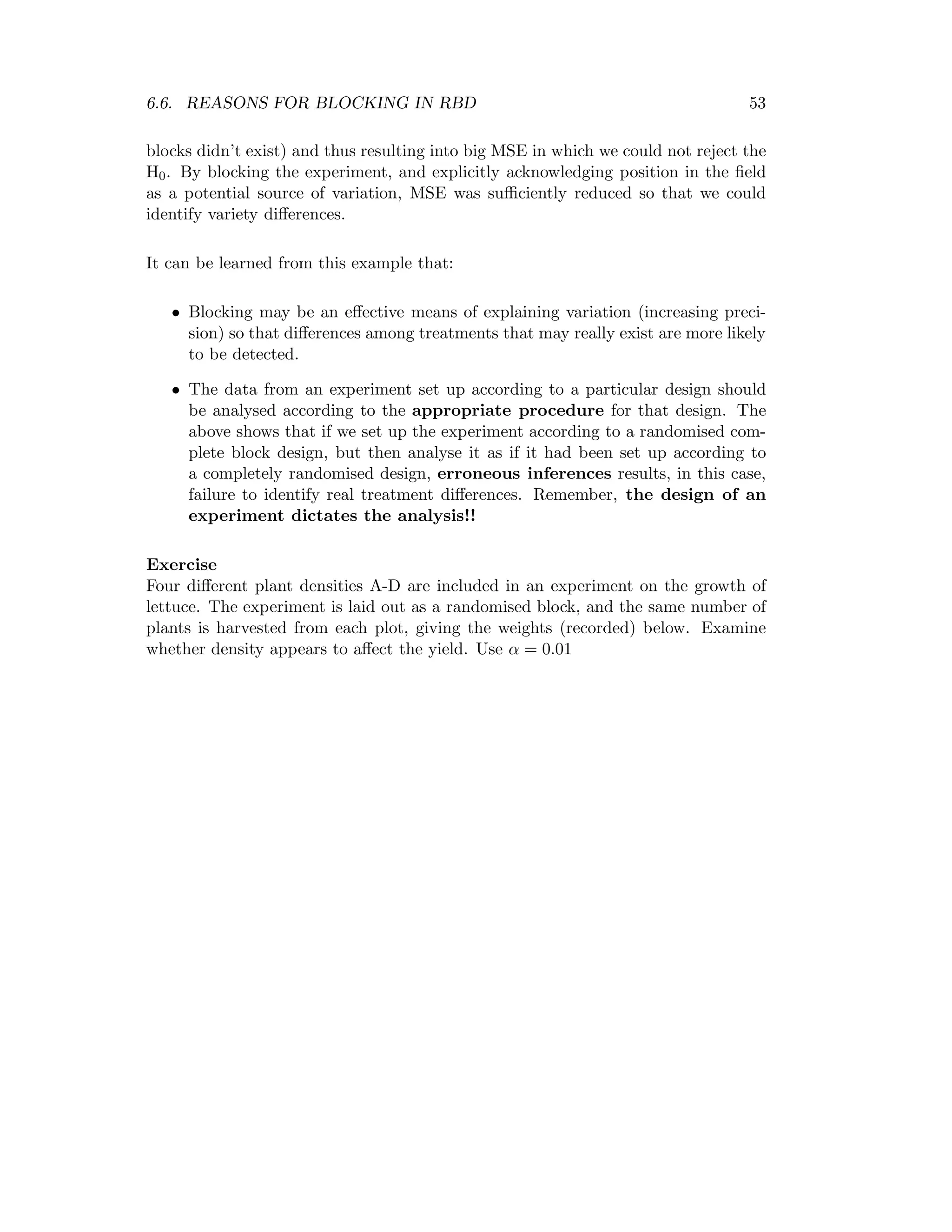 6.6. REASONS FOR BLOCKING IN RBD 53
blocks didn’t exist) and thus resulting into big MSE in which we could not reject the
H0. By blocking the experiment, and explicitly acknowledging position in the ﬁeld
as a potential source of variation, MSE was suﬃciently reduced so that we could
identify variety diﬀerences.
It can be learned from this example that:
• Blocking may be an eﬀective means of explaining variation (increasing preci-
sion) so that diﬀerences among treatments that may really exist are more likely
to be detected.
• The data from an experiment set up according to a particular design should
be analysed according to the appropriate procedure for that design. The
above shows that if we set up the experiment according to a randomised com-
plete block design, but then analyse it as if it had been set up according to
a completely randomised design, erroneous inferences results, in this case,
failure to identify real treatment diﬀerences. Remember, the design of an
experiment dictates the analysis!!
Exercise
Four diﬀerent plant densities A-D are included in an experiment on the growth of
lettuce. The experiment is laid out as a randomised block, and the same number of
plants is harvested from each plot, giving the weights (recorded) below. Examine
whether density appears to aﬀect the yield. Use α = 0.01
 