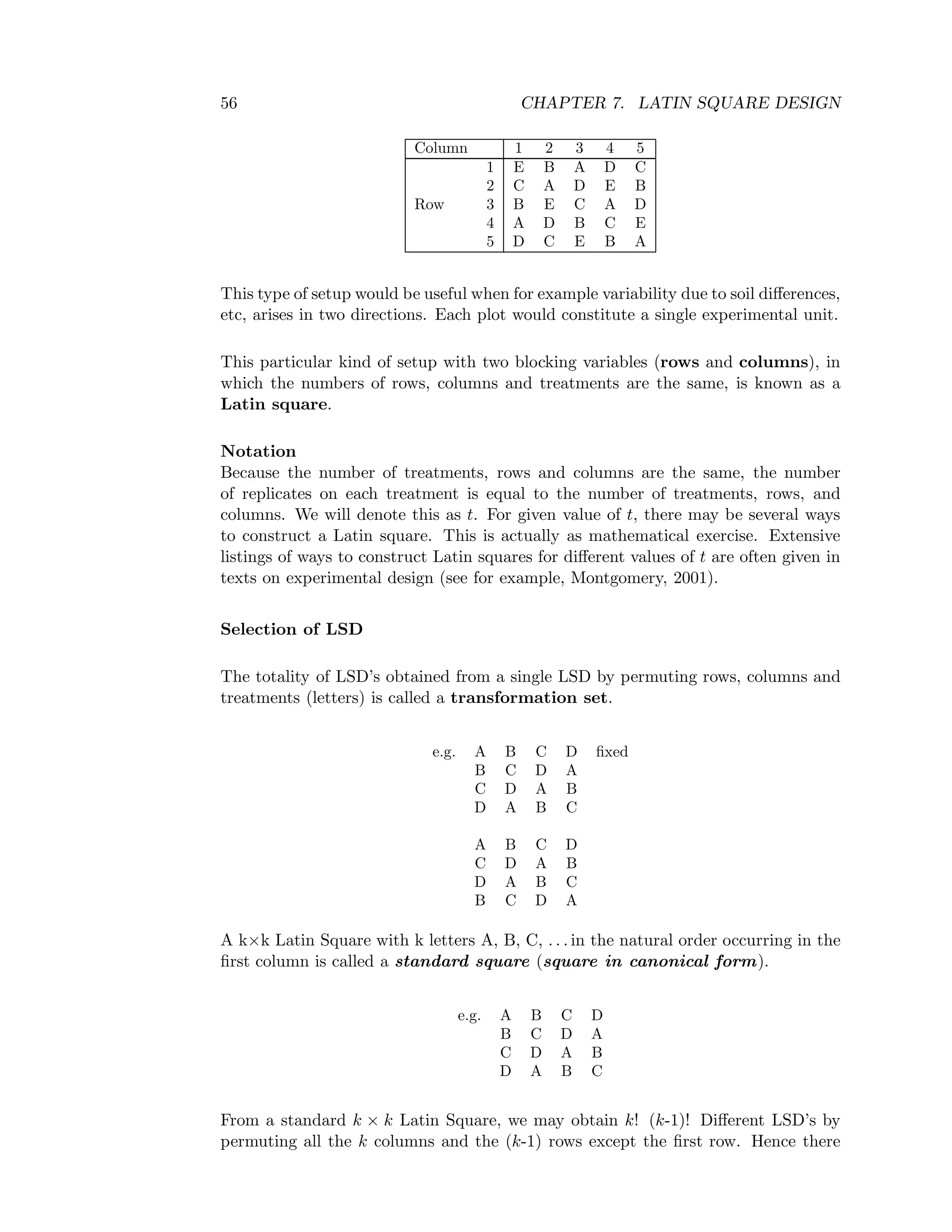 56 CHAPTER 7. LATIN SQUARE DESIGN
Column 1 2 3 4 5
1 E B A D C
2 C A D E B
Row 3 B E C A D
4 A D B C E
5 D C E B A
This type of setup would be useful when for example variability due to soil diﬀerences,
etc, arises in two directions. Each plot would constitute a single experimental unit.
This particular kind of setup with two blocking variables (rows and columns), in
which the numbers of rows, columns and treatments are the same, is known as a
Latin square.
Notation
Because the number of treatments, rows and columns are the same, the number
of replicates on each treatment is equal to the number of treatments, rows, and
columns. We will denote this as t. For given value of t, there may be several ways
to construct a Latin square. This is actually as mathematical exercise. Extensive
listings of ways to construct Latin squares for diﬀerent values of t are often given in
texts on experimental design (see for example, Montgomery, 2001).
Selection of LSD
The totality of LSD’s obtained from a single LSD by permuting rows, columns and
treatments (letters) is called a transformation set.
e.g. A B C D ﬁxed
B C D A
C D A B
D A B C
A B C D
C D A B
D A B C
B C D A
A k×k Latin Square with k letters A, B, C, . . . in the natural order occurring in the
ﬁrst column is called a standard square (square in canonical form).
e.g. A B C D
B C D A
C D A B
D A B C
From a standard k × k Latin Square, we may obtain k! (k-1)! Diﬀerent LSD’s by
permuting all the k columns and the (k-1) rows except the ﬁrst row. Hence there
 