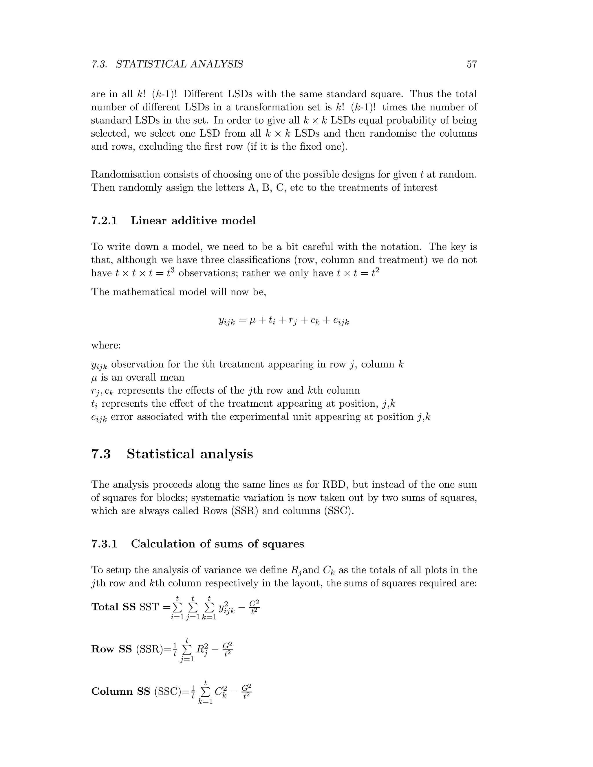 7.3. STATISTICAL ANALYSIS 57
are in all k! (k-1)! Diﬀerent LSDs with the same standard square. Thus the total
number of diﬀerent LSDs in a transformation set is k! (k-1)! times the number of
standard LSDs in the set. In order to give all k × k LSDs equal probability of being
selected, we select one LSD from all k × k LSDs and then randomise the columns
and rows, excluding the ﬁrst row (if it is the ﬁxed one).
Randomisation consists of choosing one of the possible designs for given t at random.
Then randomly assign the letters A, B, C, etc to the treatments of interest
7.2.1 Linear additive model
To write down a model, we need to be a bit careful with the notation. The key is
that, although we have three classiﬁcations (row, column and treatment) we do not
have t × t × t = t3 observations; rather we only have t × t = t2
The mathematical model will now be,
yijk = µ + ti + rj + ck + eijk
where:
yijk observation for the ith treatment appearing in row j, column k
µ is an overall mean
rj, ck represents the eﬀects of the jth row and kth column
ti represents the eﬀect of the treatment appearing at position, j,k
eijk error associated with the experimental unit appearing at position j,k
7.3 Statistical analysis
The analysis proceeds along the same lines as for RBD, but instead of the one sum
of squares for blocks; systematic variation is now taken out by two sums of squares,
which are always called Rows (SSR) and columns (SSC).
7.3.1 Calculation of sums of squares
To setup the analysis of variance we deﬁne Rjand Ck as the totals of all plots in the
jth row and kth column respectively in the layout, the sums of squares required are:
Total SS SST =
t
i=1
t
j=1
t
k=1
y2
ijk − G2
t2
Row SS (SSR)=1
t
t
j=1
R2
j − G2
t2
Column SS (SSC)=1
t
t
k=1
C2
k − G2
t2
 