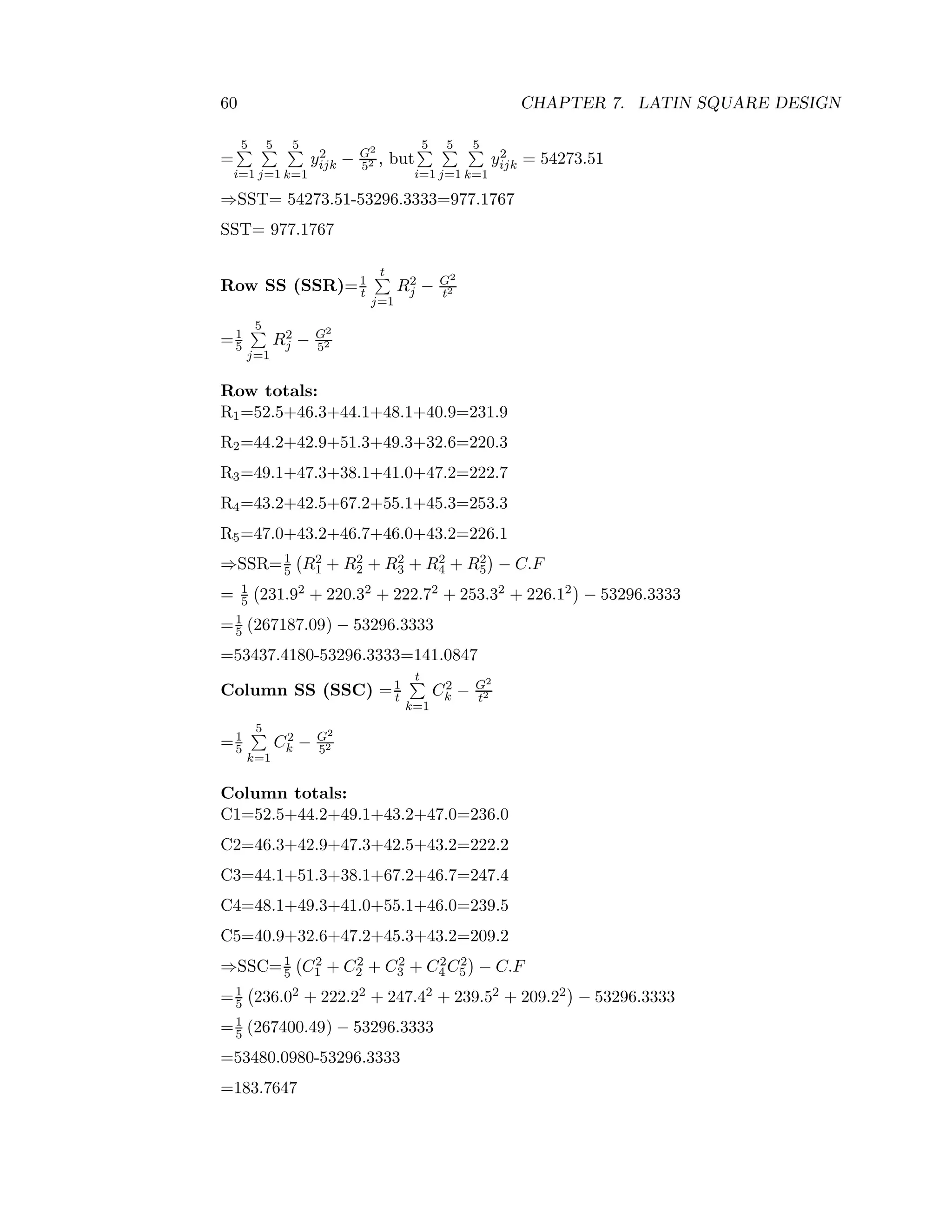 60 CHAPTER 7. LATIN SQUARE DESIGN
=
5
i=1
5
j=1
5
k=1
y2
ijk − G2
52 , but
5
i=1
5
j=1
5
k=1
y2
ijk = 54273.51
⇒SST= 54273.51-53296.3333=977.1767
SST= 977.1767
Row SS (SSR)=1
t
t
j=1
R2
j − G2
t2
=1
5
5
j=1
R2
j − G2
52
Row totals:
R1=52.5+46.3+44.1+48.1+40.9=231.9
R2=44.2+42.9+51.3+49.3+32.6=220.3
R3=49.1+47.3+38.1+41.0+47.2=222.7
R4=43.2+42.5+67.2+55.1+45.3=253.3
R5=47.0+43.2+46.7+46.0+43.2=226.1
⇒SSR=1
5 R2
1 + R2
2 + R2
3 + R2
4 + R2
5 − C.F
= 1
5 231.92 + 220.32 + 222.72 + 253.32 + 226.12 − 53296.3333
=1
5 (267187.09) − 53296.3333
=53437.4180-53296.3333=141.0847
Column SS (SSC) =1
t
t
k=1
C2
k − G2
t2
=1
5
5
k=1
C2
k − G2
52
Column totals:
C1=52.5+44.2+49.1+43.2+47.0=236.0
C2=46.3+42.9+47.3+42.5+43.2=222.2
C3=44.1+51.3+38.1+67.2+46.7=247.4
C4=48.1+49.3+41.0+55.1+46.0=239.5
C5=40.9+32.6+47.2+45.3+43.2=209.2
⇒SSC=1
5 C2
1 + C2
2 + C2
3 + C2
4 C2
5 − C.F
=1
5 236.02 + 222.22 + 247.42 + 239.52 + 209.22 − 53296.3333
=1
5 (267400.49) − 53296.3333
=53480.0980-53296.3333
=183.7647
 