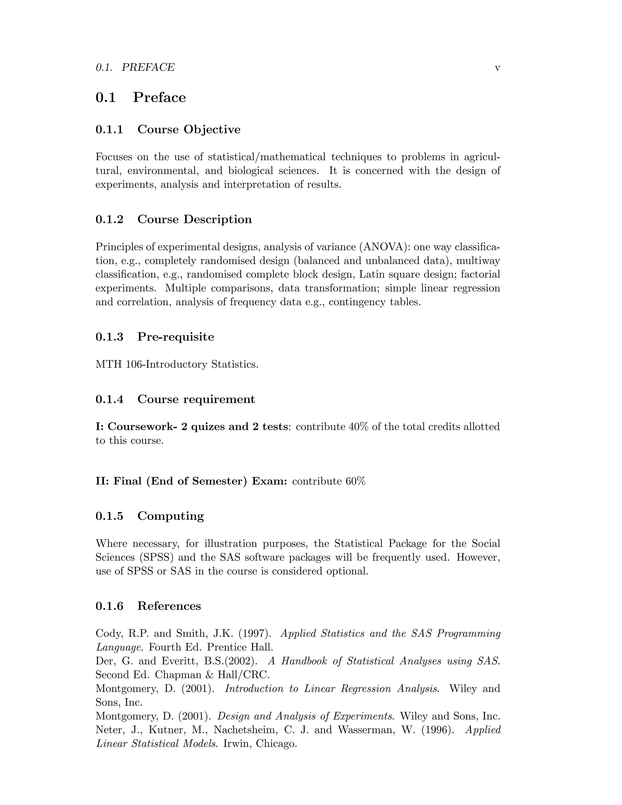 0.1. PREFACE v
0.1 Preface
0.1.1 Course Objective
Focuses on the use of statistical/mathematical techniques to problems in agricul-
tural, environmental, and biological sciences. It is concerned with the design of
experiments, analysis and interpretation of results.
0.1.2 Course Description
Principles of experimental designs, analysis of variance (ANOVA): one way classiﬁca-
tion, e.g., completely randomised design (balanced and unbalanced data), multiway
classiﬁcation, e.g., randomised complete block design, Latin square design; factorial
experiments. Multiple comparisons, data transformation; simple linear regression
and correlation, analysis of frequency data e.g., contingency tables.
0.1.3 Pre-requisite
MTH 106-Introductory Statistics.
0.1.4 Course requirement
I: Coursework- 2 quizes and 2 tests: contribute 40% of the total credits allotted
to this course.
II: Final (End of Semester) Exam: contribute 60%
0.1.5 Computing
Where necessary, for illustration purposes, the Statistical Package for the Social
Sciences (SPSS) and the SAS software packages will be frequently used. However,
use of SPSS or SAS in the course is considered optional.
0.1.6 References
Cody, R.P. and Smith, J.K. (1997). Applied Statistics and the SAS Programming
Language. Fourth Ed. Prentice Hall.
Der, G. and Everitt, B.S.(2002). A Handbook of Statistical Analyses using SAS.
Second Ed. Chapman & Hall/CRC.
Montgomery, D. (2001). Introduction to Linear Regression Analysis. Wiley and
Sons, Inc.
Montgomery, D. (2001). Design and Analysis of Experiments. Wiley and Sons, Inc.
Neter, J., Kutner, M., Nachetsheim, C. J. and Wasserman, W. (1996). Applied
Linear Statistical Models. Irwin, Chicago.
 
