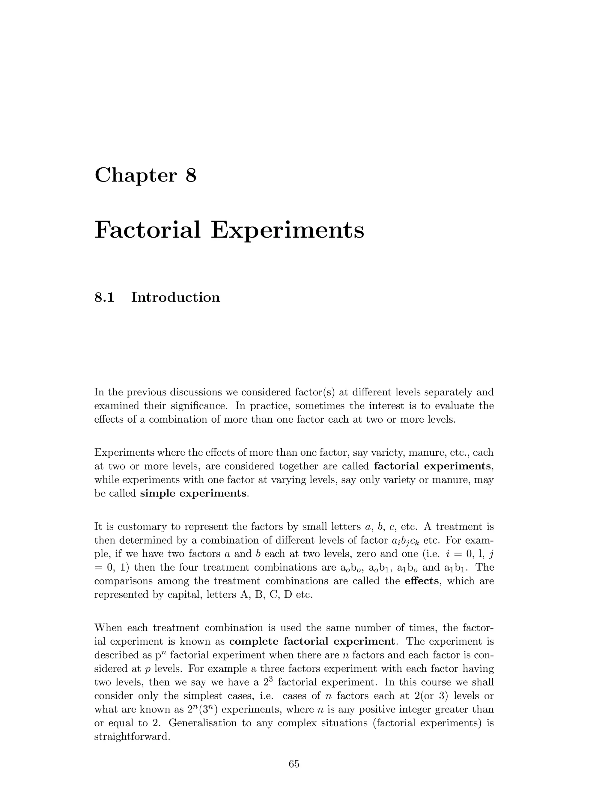 Chapter 8
Factorial Experiments
8.1 Introduction
In the previous discussions we considered factor(s) at diﬀerent levels separately and
examined their signiﬁcance. In practice, sometimes the interest is to evaluate the
eﬀects of a combination of more than one factor each at two or more levels.
Experiments where the eﬀects of more than one factor, say variety, manure, etc., each
at two or more levels, are considered together are called factorial experiments,
while experiments with one factor at varying levels, say only variety or manure, may
be called simple experiments.
It is customary to represent the factors by small letters a, b, c, etc. A treatment is
then determined by a combination of diﬀerent levels of factor aibjck etc. For exam-
ple, if we have two factors a and b each at two levels, zero and one (i.e. i = 0, l, j
= 0, 1) then the four treatment combinations are aobo, aob1, a1bo and a1b1. The
comparisons among the treatment combinations are called the eﬀects, which are
represented by capital, letters A, B, C, D etc.
When each treatment combination is used the same number of times, the factor-
ial experiment is known as complete factorial experiment. The experiment is
described as pn factorial experiment when there are n factors and each factor is con-
sidered at p levels. For example a three factors experiment with each factor having
two levels, then we say we have a 23 factorial experiment. In this course we shall
consider only the simplest cases, i.e. cases of n factors each at 2(or 3) levels or
what are known as 2n(3n) experiments, where n is any positive integer greater than
or equal to 2. Generalisation to any complex situations (factorial experiments) is
straightforward.
65
 
