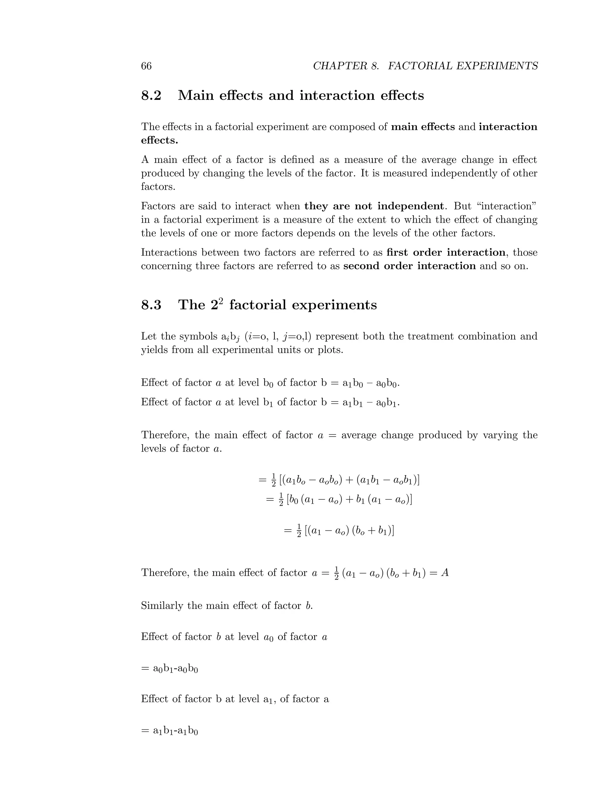 66 CHAPTER 8. FACTORIAL EXPERIMENTS
8.2 Main eﬀects and interaction eﬀects
The eﬀects in a factorial experiment are composed of main eﬀects and interaction
eﬀects.
A main eﬀect of a factor is deﬁned as a measure of the average change in eﬀect
produced by changing the levels of the factor. It is measured independently of other
factors.
Factors are said to interact when they are not independent. But “interaction”
in a factorial experiment is a measure of the extent to which the eﬀect of changing
the levels of one or more factors depends on the levels of the other factors.
Interactions between two factors are referred to as ﬁrst order interaction, those
concerning three factors are referred to as second order interaction and so on.
8.3 The 22
factorial experiments
Let the symbols aibj (i=o, l, j=o,l) represent both the treatment combination and
yields from all experimental units or plots.
Eﬀect of factor a at level b0 of factor b = a1b0 – a0b0.
Eﬀect of factor a at level b1 of factor b = a1b1 – a0b1.
Therefore, the main eﬀect of factor a = average change produced by varying the
levels of factor a.
= 1
2 [(a1bo − aobo) + (a1b1 − aob1)]
= 1
2 [b0 (a1 − ao) + b1 (a1 − ao)]
= 1
2 [(a1 − ao) (bo + b1)]
Therefore, the main eﬀect of factor a = 1
2 (a1 − ao) (bo + b1) = A
Similarly the main eﬀect of factor b.
Eﬀect of factor b at level a0 of factor a
= a0b1-a0b0
Eﬀect of factor b at level a1, of factor a
= a1b1-a1b0
 