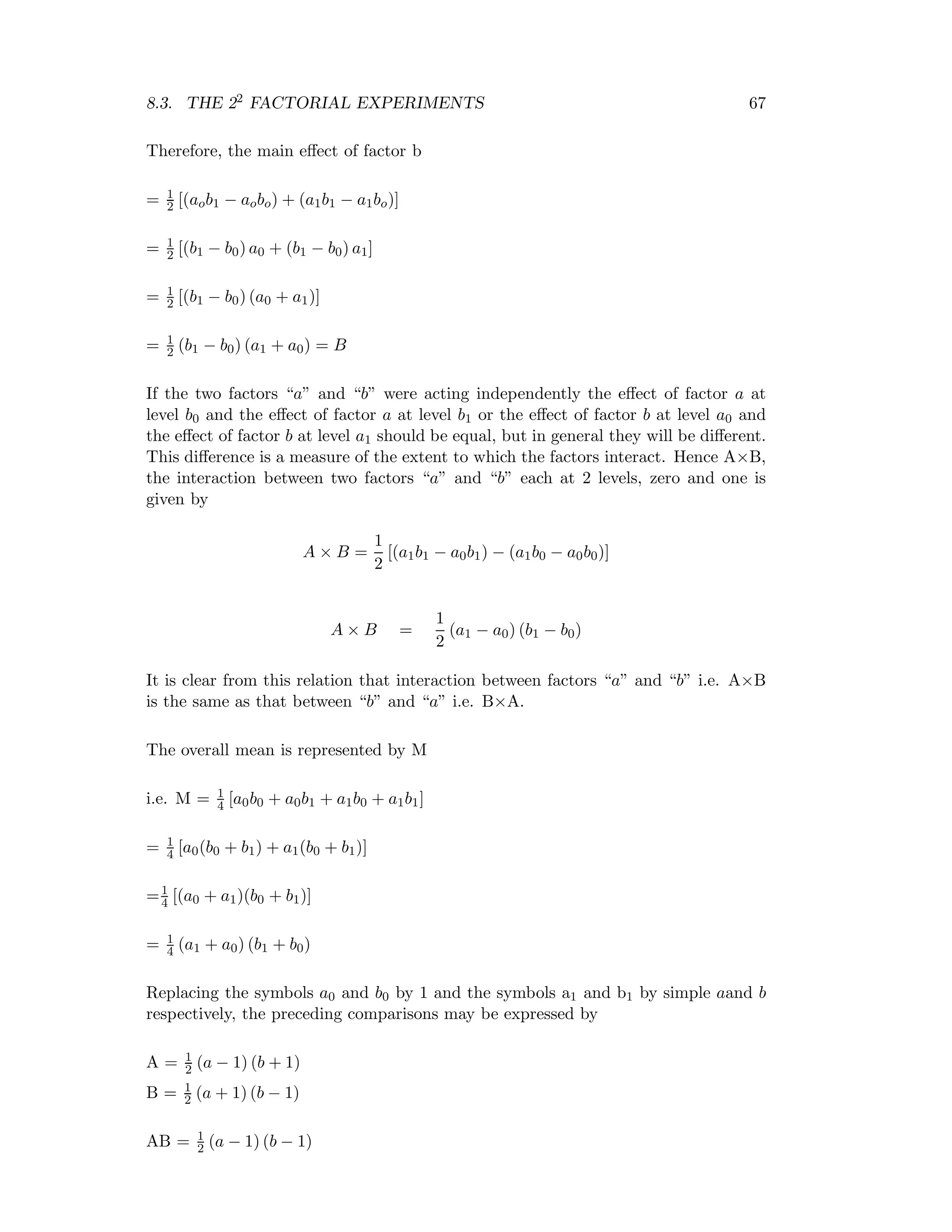8.3. THE 22 FACTORIAL EXPERIMENTS 67
Therefore, the main eﬀect of factor b
= 1
2 [(aob1 − aobo) + (a1b1 − a1bo)]
= 1
2 [(b1 − b0) a0 + (b1 − b0) a1]
= 1
2 [(b1 − b0) (a0 + a1)]
= 1
2 (b1 − b0) (a1 + a0) = B
If the two factors “a” and “b” were acting independently the eﬀect of factor a at
level b0 and the eﬀect of factor a at level b1 or the eﬀect of factor b at level a0 and
the eﬀect of factor b at level a1 should be equal, but in general they will be diﬀerent.
This diﬀerence is a measure of the extent to which the factors interact. Hence A×B,
the interaction between two factors “a” and “b” each at 2 levels, zero and one is
given by
A × B =
1
2
[(a1b1 − a0b1) − (a1b0 − a0b0)]
A × B =
1
2
(a1 − a0) (b1 − b0)
It is clear from this relation that interaction between factors “a” and “b” i.e. A×B
is the same as that between “b” and “a” i.e. B×A.
The overall mean is represented by M
i.e. M = 1
4 [a0b0 + a0b1 + a1b0 + a1b1]
= 1
4 [a0(b0 + b1) + a1(b0 + b1)]
=1
4 [(a0 + a1)(b0 + b1)]
= 1
4 (a1 + a0) (b1 + b0)
Replacing the symbols a0 and b0 by 1 and the symbols a1 and b1 by simple aand b
respectively, the preceding comparisons may be expressed by
A = 1
2 (a − 1) (b + 1)
B = 1
2 (a + 1) (b − 1)
AB = 1
2 (a − 1) (b − 1)
 