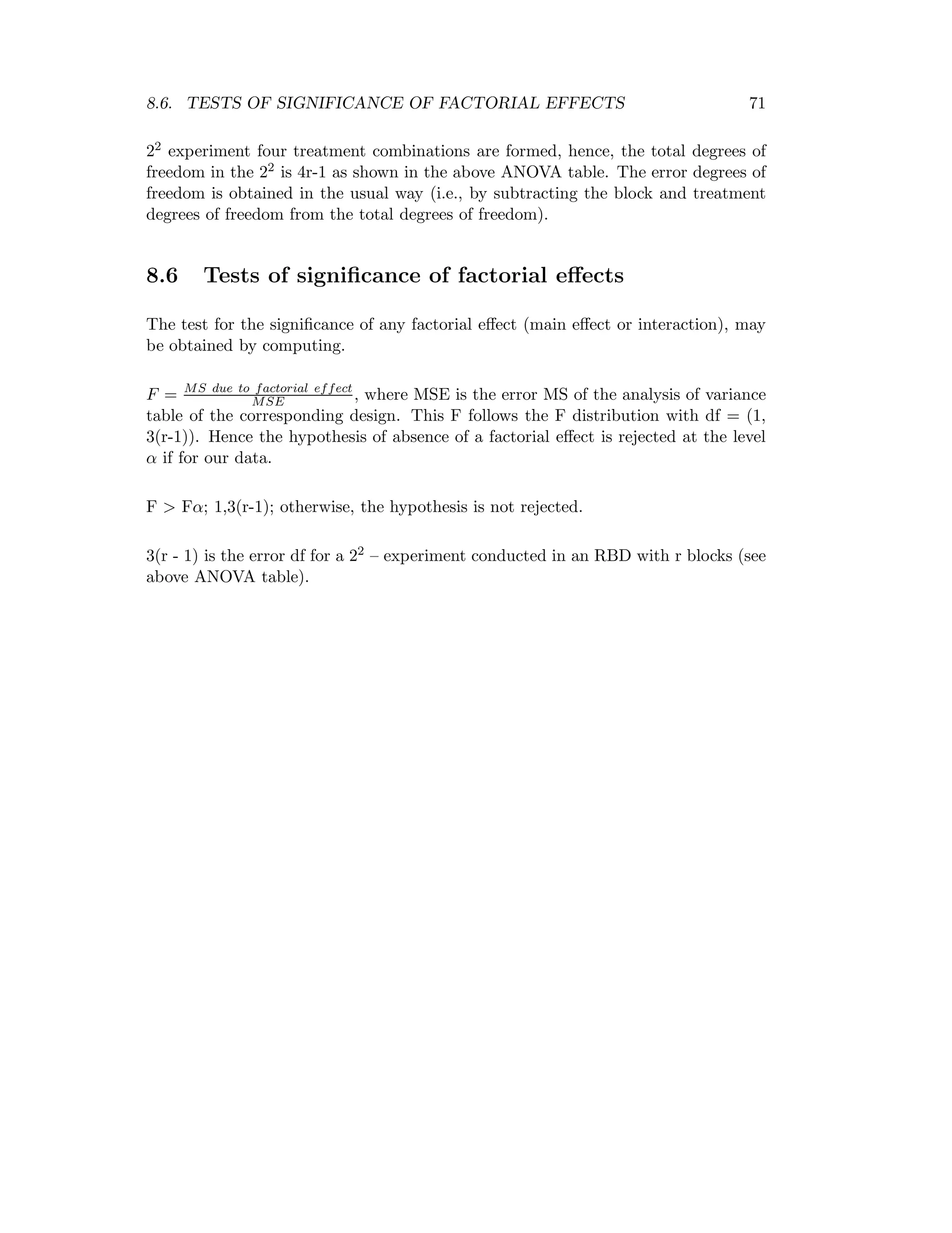 8.6. TESTS OF SIGNIFICANCE OF FACTORIAL EFFECTS 71
22 experiment four treatment combinations are formed, hence, the total degrees of
freedom in the 22 is 4r-1 as shown in the above ANOVA table. The error degrees of
freedom is obtained in the usual way (i.e., by subtracting the block and treatment
degrees of freedom from the total degrees of freedom).
8.6 Tests of signiﬁcance of factorial eﬀects
The test for the signiﬁcance of any factorial eﬀect (main eﬀect or interaction), may
be obtained by computing.
F = MS due to factorial effect
MSE , where MSE is the error MS of the analysis of variance
table of the corresponding design. This F follows the F distribution with df = (1,
3(r-1)). Hence the hypothesis of absence of a factorial eﬀect is rejected at the level
α if for our data.
F > Fα; 1,3(r-1); otherwise, the hypothesis is not rejected.
3(r - 1) is the error df for a 22 – experiment conducted in an RBD with r blocks (see
above ANOVA table).
 
