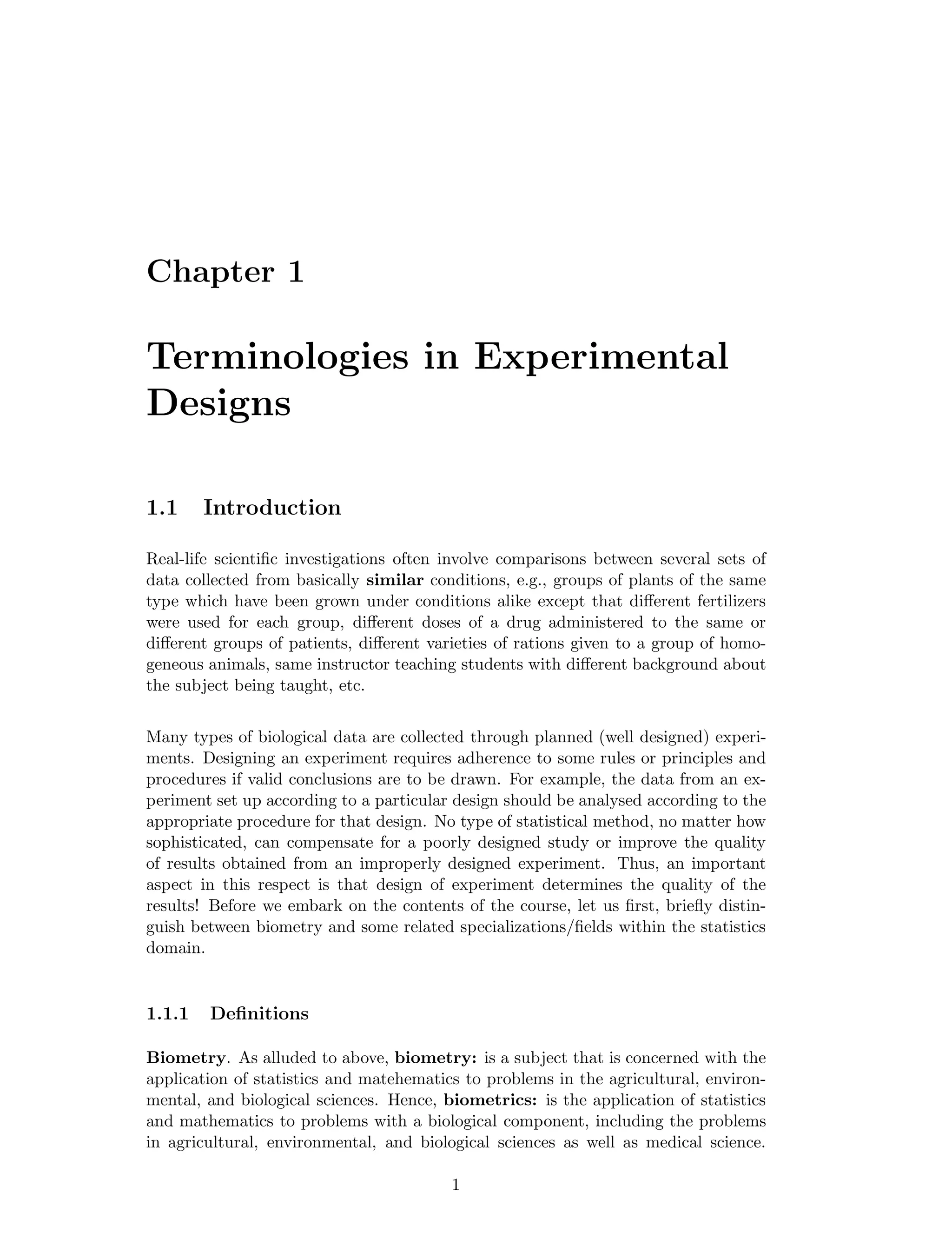 Chapter 1
Terminologies in Experimental
Designs
1.1 Introduction
Real-life scientiﬁc investigations often involve comparisons between several sets of
data collected from basically similar conditions, e.g., groups of plants of the same
type which have been grown under conditions alike except that diﬀerent fertilizers
were used for each group, diﬀerent doses of a drug administered to the same or
diﬀerent groups of patients, diﬀerent varieties of rations given to a group of homo-
geneous animals, same instructor teaching students with diﬀerent background about
the subject being taught, etc.
Many types of biological data are collected through planned (well designed) experi-
ments. Designing an experiment requires adherence to some rules or principles and
procedures if valid conclusions are to be drawn. For example, the data from an ex-
periment set up according to a particular design should be analysed according to the
appropriate procedure for that design. No type of statistical method, no matter how
sophisticated, can compensate for a poorly designed study or improve the quality
of results obtained from an improperly designed experiment. Thus, an important
aspect in this respect is that design of experiment determines the quality of the
results! Before we embark on the contents of the course, let us ﬁrst, brieﬂy distin-
guish between biometry and some related specializations/ﬁelds within the statistics
domain.
1.1.1 Deﬁnitions
Biometry. As alluded to above, biometry: is a subject that is concerned with the
application of statistics and matehematics to problems in the agricultural, environ-
mental, and biological sciences. Hence, biometrics: is the application of statistics
and mathematics to problems with a biological component, including the problems
in agricultural, environmental, and biological sciences as well as medical science.
1
 