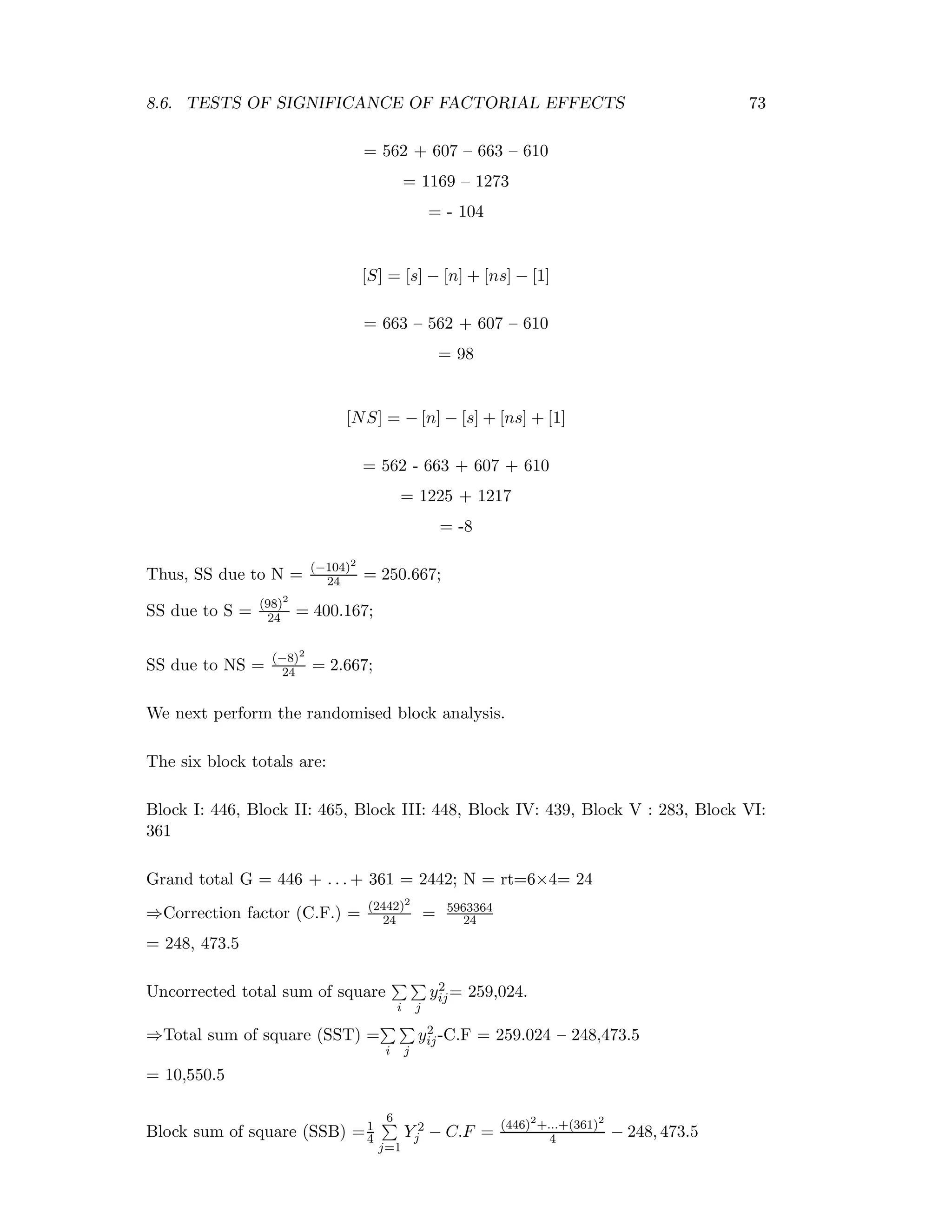 8.6. TESTS OF SIGNIFICANCE OF FACTORIAL EFFECTS 73
= 562 + 607 – 663 – 610
= 1169 – 1273
= - 104
[S] = [s] − [n] + [ns] − [1]
= 663 – 562 + 607 – 610
= 98
[NS] = − [n] − [s] + [ns] + [1]
= 562 - 663 + 607 + 610
= 1225 + 1217
= -8
Thus, SS due to N = (−104)2
24 = 250.667;
SS due to S = (98)2
24 = 400.167;
SS due to NS = (−8)2
24 = 2.667;
We next perform the randomised block analysis.
The six block totals are:
Block I: 446, Block II: 465, Block III: 448, Block IV: 439, Block V : 283, Block VI:
361
Grand total G = 446 + . . . + 361 = 2442; N = rt=6×4= 24
⇒Correction factor (C.F.) = (2442)2
24 = 5963364
24
= 248, 473.5
Uncorrected total sum of square
i j
y2
ij= 259,024.
⇒Total sum of square (SST) =
i j
y2
ij-C.F = 259.024 – 248,473.5
= 10,550.5
Block sum of square (SSB) =1
4
6
j=1
Y 2
j − C.F = (446)2
+...+(361)2
4 − 248, 473.5
 
