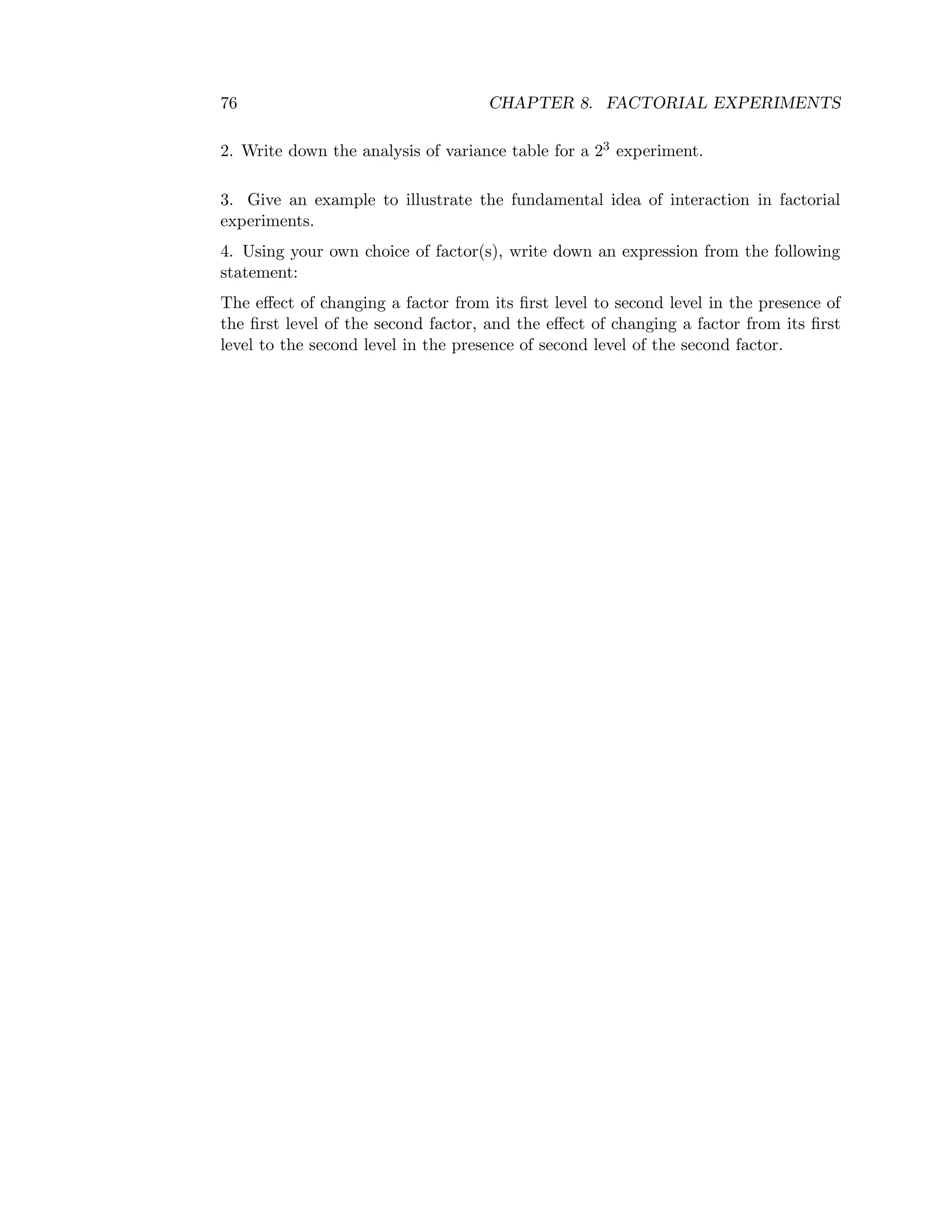 76 CHAPTER 8. FACTORIAL EXPERIMENTS
2. Write down the analysis of variance table for a 23 experiment.
3. Give an example to illustrate the fundamental idea of interaction in factorial
experiments.
4. Using your own choice of factor(s), write down an expression from the following
statement:
The eﬀect of changing a factor from its ﬁrst level to second level in the presence of
the ﬁrst level of the second factor, and the eﬀect of changing a factor from its ﬁrst
level to the second level in the presence of second level of the second factor.
 