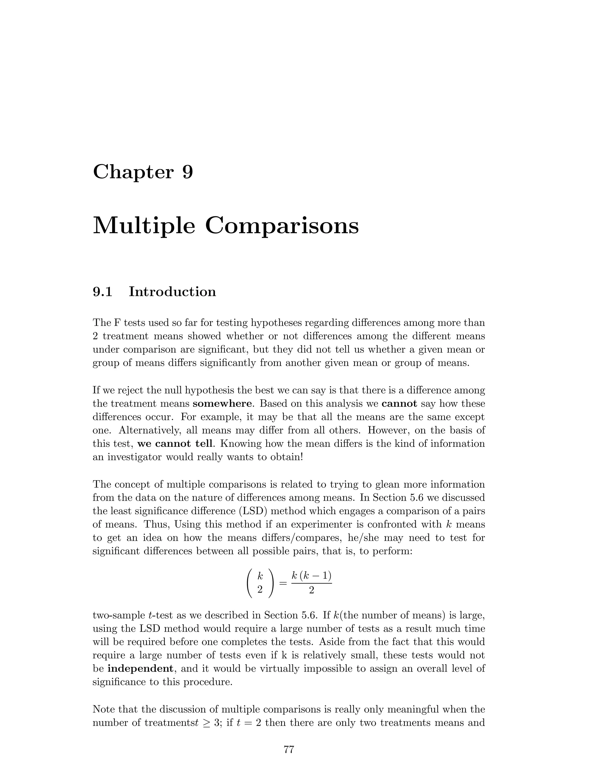 Chapter 9
Multiple Comparisons
9.1 Introduction
The F tests used so far for testing hypotheses regarding diﬀerences among more than
2 treatment means showed whether or not diﬀerences among the diﬀerent means
under comparison are signiﬁcant, but they did not tell us whether a given mean or
group of means diﬀers signiﬁcantly from another given mean or group of means.
If we reject the null hypothesis the best we can say is that there is a diﬀerence among
the treatment means somewhere. Based on this analysis we cannot say how these
diﬀerences occur. For example, it may be that all the means are the same except
one. Alternatively, all means may diﬀer from all others. However, on the basis of
this test, we cannot tell. Knowing how the mean diﬀers is the kind of information
an investigator would really wants to obtain!
The concept of multiple comparisons is related to trying to glean more information
from the data on the nature of diﬀerences among means. In Section 5.6 we discussed
the least signiﬁcance diﬀerence (LSD) method which engages a comparison of a pairs
of means. Thus, Using this method if an experimenter is confronted with k means
to get an idea on how the means diﬀers/compares, he/she may need to test for
signiﬁcant diﬀerences between all possible pairs, that is, to perform:
k
2
=
k (k − 1)
2
two-sample t-test as we described in Section 5.6. If k(the number of means) is large,
using the LSD method would require a large number of tests as a result much time
will be required before one completes the tests. Aside from the fact that this would
require a large number of tests even if k is relatively small, these tests would not
be independent, and it would be virtually impossible to assign an overall level of
signiﬁcance to this procedure.
Note that the discussion of multiple comparisons is really only meaningful when the
number of treatmentst ≥ 3; if t = 2 then there are only two treatments means and
77
 