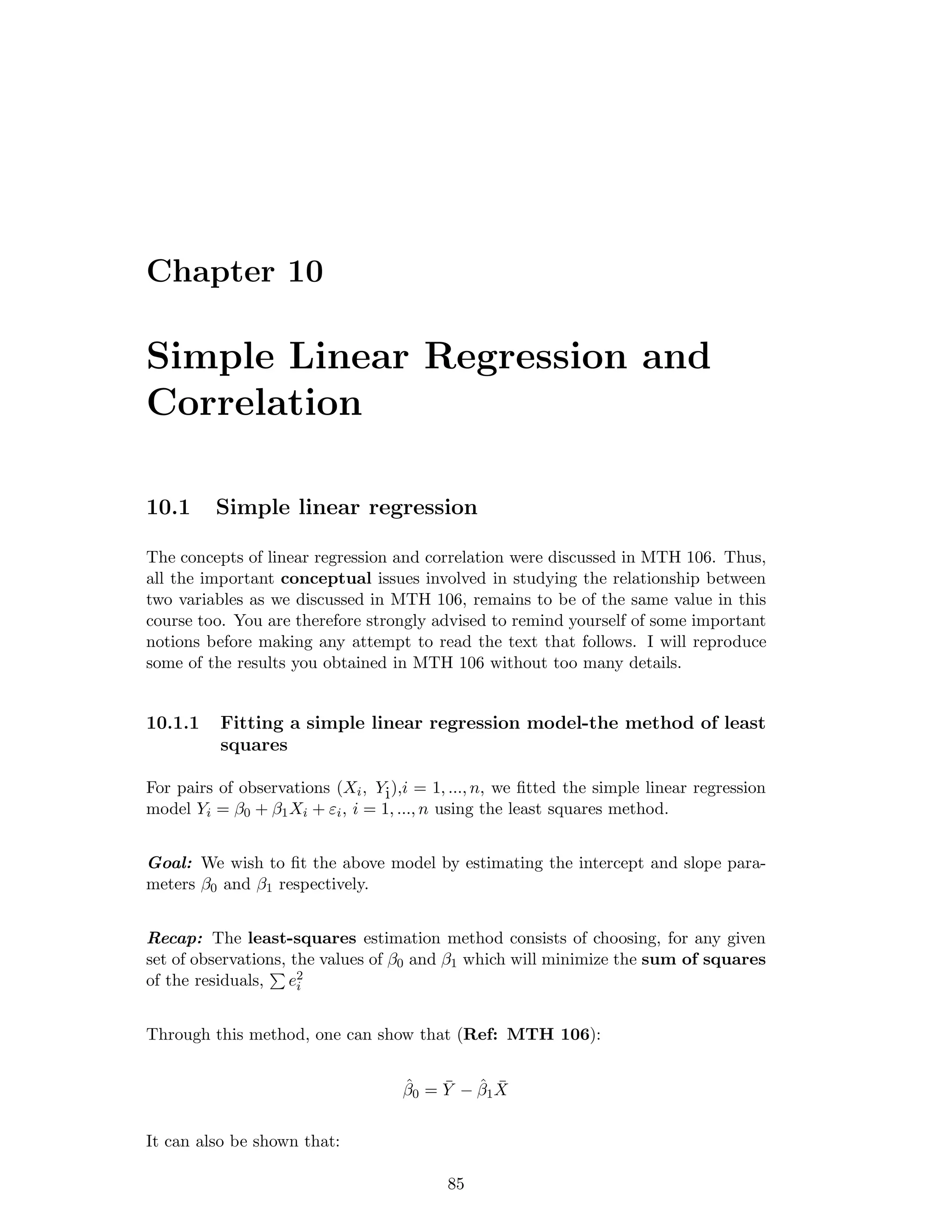 Chapter 10
Simple Linear Regression and
Correlation
10.1 Simple linear regression
The concepts of linear regression and correlation were discussed in MTH 106. Thus,
all the important conceptual issues involved in studying the relationship between
two variables as we discussed in MTH 106, remains to be of the same value in this
course too. You are therefore strongly advised to remind yourself of some important
notions before making any attempt to read the text that follows. I will reproduce
some of the results you obtained in MTH 106 without too many details.
10.1.1 Fitting a simple linear regression model-the method of least
squares
For pairs of observations (Xi, Yi),i = 1, ..., n, we ﬁtted the simple linear regression
model Yi = β0 + β1Xi + εi, i = 1, ..., n using the least squares method.
Goal: We wish to ﬁt the above model by estimating the intercept and slope para-
meters β0 and β1 respectively.
Recap: The least-squares estimation method consists of choosing, for any given
set of observations, the values of β0 and β1 which will minimize the sum of squares
of the residuals, e2
i
Through this method, one can show that (Ref: MTH 106):
ˆβ0 = ¯Y − ˆβ1
¯X
It can also be shown that:
85
 