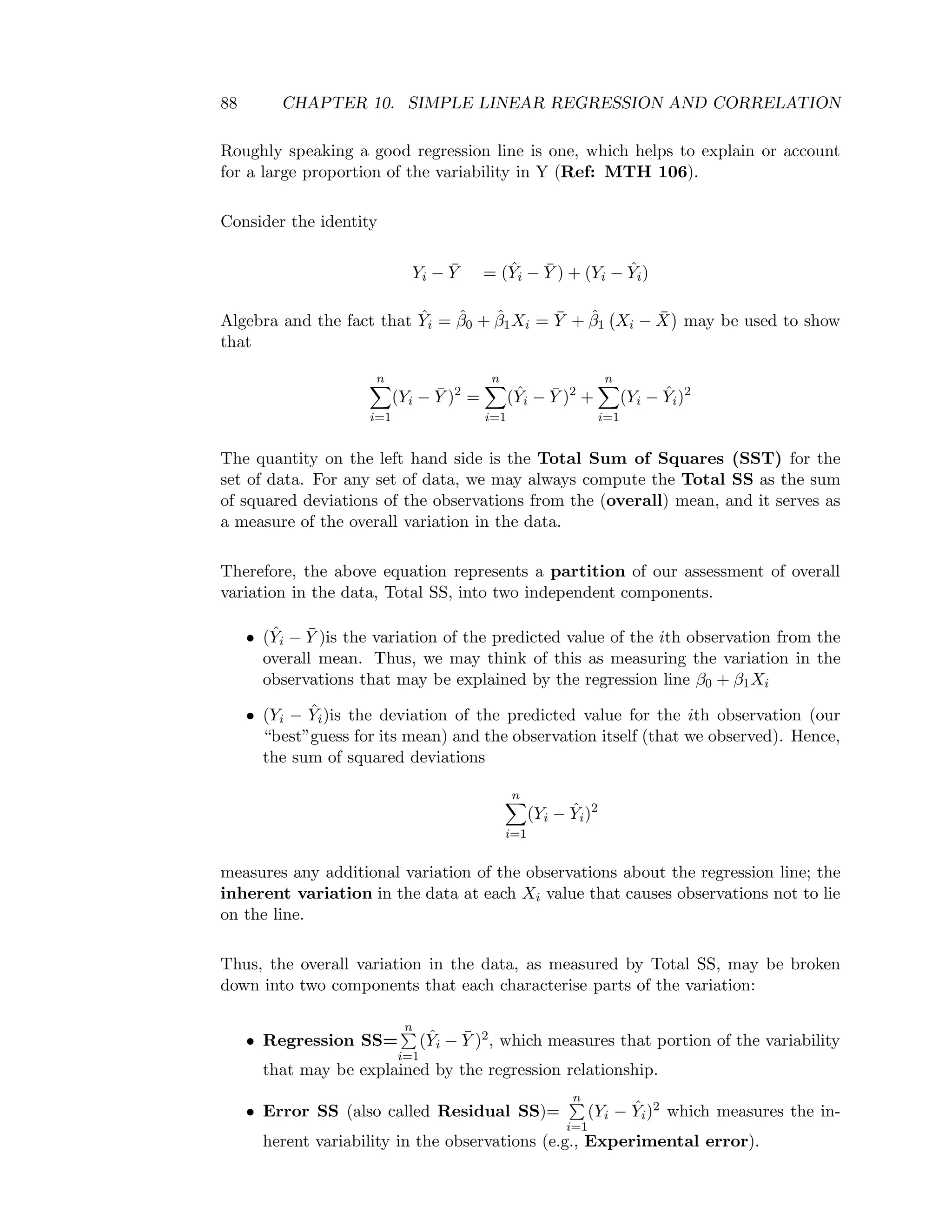 88 CHAPTER 10. SIMPLE LINEAR REGRESSION AND CORRELATION
Roughly speaking a good regression line is one, which helps to explain or account
for a large proportion of the variability in Y (Ref: MTH 106).
Consider the identity
Yi − ¯Y = (ˆYi − ¯Y ) + (Yi − ˆYi)
Algebra and the fact that ˆYi = ˆβ0 + ˆβ1Xi = ¯Y + ˆβ1 Xi − ¯X may be used to show
that
n
i=1
(Yi − ¯Y )2
=
n
i=1
(ˆYi − ¯Y )2
+
n
i=1
(Yi − ˆYi)2
The quantity on the left hand side is the Total Sum of Squares (SST) for the
set of data. For any set of data, we may always compute the Total SS as the sum
of squared deviations of the observations from the (overall) mean, and it serves as
a measure of the overall variation in the data.
Therefore, the above equation represents a partition of our assessment of overall
variation in the data, Total SS, into two independent components.
• (ˆYi − ¯Y )is the variation of the predicted value of the ith observation from the
overall mean. Thus, we may think of this as measuring the variation in the
observations that may be explained by the regression line β0 + β1Xi
• (Yi − ˆYi)is the deviation of the predicted value for the ith observation (our
“best”guess for its mean) and the observation itself (that we observed). Hence,
the sum of squared deviations
n
i=1
(Yi − ˆYi)2
measures any additional variation of the observations about the regression line; the
inherent variation in the data at each Xi value that causes observations not to lie
on the line.
Thus, the overall variation in the data, as measured by Total SS, may be broken
down into two components that each characterise parts of the variation:
• Regression SS=
n
i=1
(ˆYi − ¯Y )2, which measures that portion of the variability
that may be explained by the regression relationship.
• Error SS (also called Residual SS)=
n
i=1
(Yi − ˆYi)2 which measures the in-
herent variability in the observations (e.g., Experimental error).
 