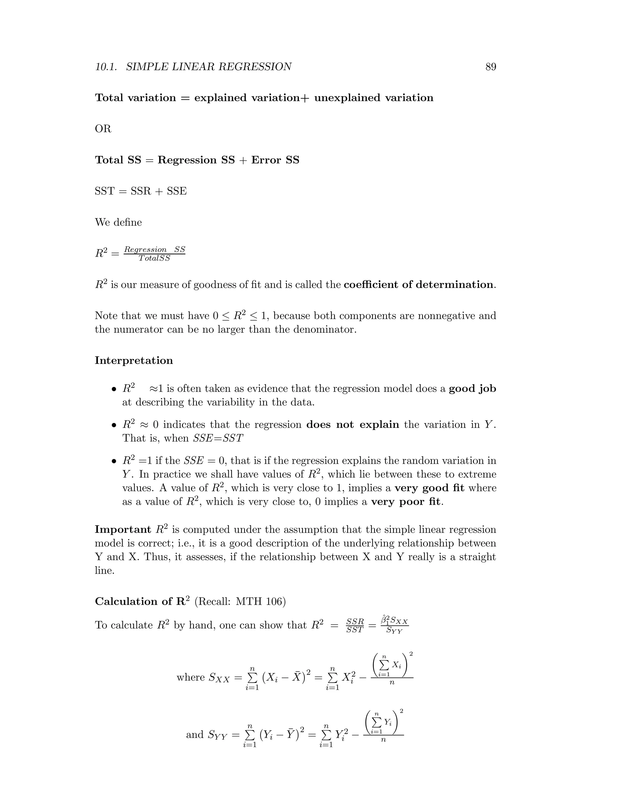 10.1. SIMPLE LINEAR REGRESSION 89
Total variation = explained variation+ unexplained variation
OR
Total SS = Regression SS + Error SS
SST = SSR + SSE
We deﬁne
R2 = Regression SS
TotalSS
R2 is our measure of goodness of ﬁt and is called the coeﬃcient of determination.
Note that we must have 0 ≤ R2 ≤ 1, because both components are nonnegative and
the numerator can be no larger than the denominator.
Interpretation
• R2 ≈1 is often taken as evidence that the regression model does a good job
at describing the variability in the data.
• R2 ≈ 0 indicates that the regression does not explain the variation in Y .
That is, when SSE=SST
• R2 =1 if the SSE = 0, that is if the regression explains the random variation in
Y . In practice we shall have values of R2, which lie between these to extreme
values. A value of R2, which is very close to 1, implies a very good ﬁt where
as a value of R2, which is very close to, 0 implies a very poor ﬁt.
Important R2 is computed under the assumption that the simple linear regression
model is correct; i.e., it is a good description of the underlying relationship between
Y and X. Thus, it assesses, if the relationship between X and Y really is a straight
line.
Calculation of R2 (Recall: MTH 106)
To calculate R2 by hand, one can show that R2 = SSR
SST =
ˆβ2
1SXX
SY Y
where SXX =
n
i=1
Xi − ¯X
2
=
n
i=1
X2
i −
n
i=1
Xi
2
n
and SY Y =
n
i=1
Yi − ¯Y
2
=
n
i=1
Y 2
i −
n
i=1
Yi
2
n
 