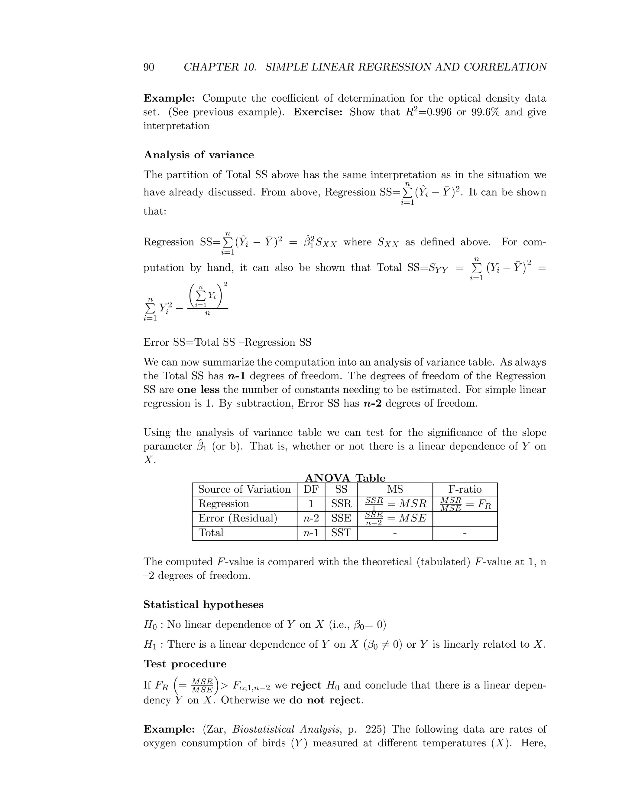 90 CHAPTER 10. SIMPLE LINEAR REGRESSION AND CORRELATION
Example: Compute the coeﬃcient of determination for the optical density data
set. (See previous example). Exercise: Show that R2=0.996 or 99.6% and give
interpretation
Analysis of variance
The partition of Total SS above has the same interpretation as in the situation we
have already discussed. From above, Regression SS=
n
i=1
(ˆYi − ¯Y )2. It can be shown
that:
Regression SS=
n
i=1
(ˆYi − ¯Y )2 = ˆβ2
1SXX where SXX as deﬁned above. For com-
putation by hand, it can also be shown that Total SS=SY Y =
n
i=1
Yi − ¯Y
2
=
n
i=1
Y 2
i −
n
i=1
Yi
2
n
Error SS=Total SS –Regression SS
We can now summarize the computation into an analysis of variance table. As always
the Total SS has n-1 degrees of freedom. The degrees of freedom of the Regression
SS are one less the number of constants needing to be estimated. For simple linear
regression is 1. By subtraction, Error SS has n-2 degrees of freedom.
Using the analysis of variance table we can test for the signiﬁcance of the slope
parameter ˆβ1 (or b). That is, whether or not there is a linear dependence of Y on
X.
ANOVA Table
Source of Variation DF SS MS F-ratio
Regression 1 SSR SSR
1 = MSR MSR
MSE = FR
Error (Residual) n-2 SSE SSR
n−2 = MSE
Total n-1 SST - -
The computed F-value is compared with the theoretical (tabulated) F-value at 1, n
–2 degrees of freedom.
Statistical hypotheses
H0 : No linear dependence of Y on X (i.e., β0= 0)
H1 : There is a linear dependence of Y on X (β0 = 0) or Y is linearly related to X.
Test procedure
If FR = MSR
MSE > Fα;1,n−2 we reject H0 and conclude that there is a linear depen-
dency Y on X. Otherwise we do not reject.
Example: (Zar, Biostatistical Analysis, p. 225) The following data are rates of
oxygen consumption of birds (Y ) measured at diﬀerent temperatures (X). Here,
 