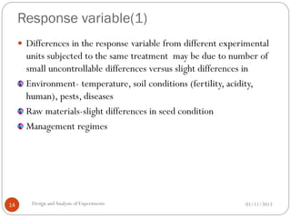 Response variable(1)
01/11/2013Design andAnalysis of Experiments14
 Differences in the response variable from different experimental
units subjected to the same treatment may be due to number of
small uncontrollable differences versus slight differences in
Environment- temperature, soil conditions (fertility, acidity,
human), pests, diseases
Raw materials-slight differences in seed condition
Management regimes
 