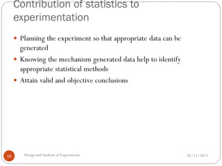 Contribution of statistics to
experimentation
01/11/2013Design andAnalysis of Experiments16
 Planning the experiment so that appropriate data can be
generated
 Knowing the mechanism generated data help to identify
appropriate statistical methods
 Attain valid and objective conclusions
 