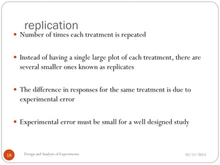 replication
01/11/2013Design andAnalysis of Experiments18
 Number of times each treatment is repeated
 Instead of having a single large plot of each treatment, there are
several smaller ones known as replicates
 The difference in responses for the same treatment is due to
experimental error
 Experimental error must be small for a well designed study
 