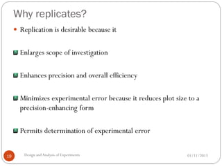 Why replicates?
01/11/2013Design andAnalysis of Experiments19
 Replication is desirable because it
Enlarges scope of investigation
Enhances precision and overall efficiency
Minimizes experimental error because it reduces plot size to a
precision-enhancing form
Permits determination of experimental error
 