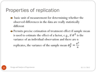 Properties of replication
01/11/2013Design andAnalysis of Experiments20
basic unit of measurement for determining whether the
observed differences in the data are really statistically
different
Permits precise estimation of treatment effect if sample mean
is used to estimate the effect of a factor, e.g., if 𝜎2
is the
variance of an individual observation and there are n
replicates, the variance of the sample mean 𝜎 𝑦
2
=
𝜎2
𝑛
 