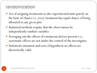 randomization
01/11/2013Design andAnalysis of Experiments21
 Act of assigning treatments to the experimental units purely on
the basis of chance i.e. every treatment has equal chance of being
allocated to any given plot
 Statistical methods require that the observations be
independently random variables
 Averaging out the effects of extraneous factors present i.e.,
systematic effects are not under the control of the investigator
 Statistical estimation and tests of hypothesis on effects are
theoretically valid
 