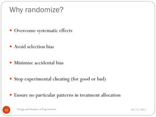 Why randomize?
01/11/2013Design andAnalysis of Experiments22
 Overcome systematic effects
 Avoid selection bias
 Minimize accidental bias
 Stop experimental cheating (for good or bad)
 Ensure no particular patterns in treatment allocation
 